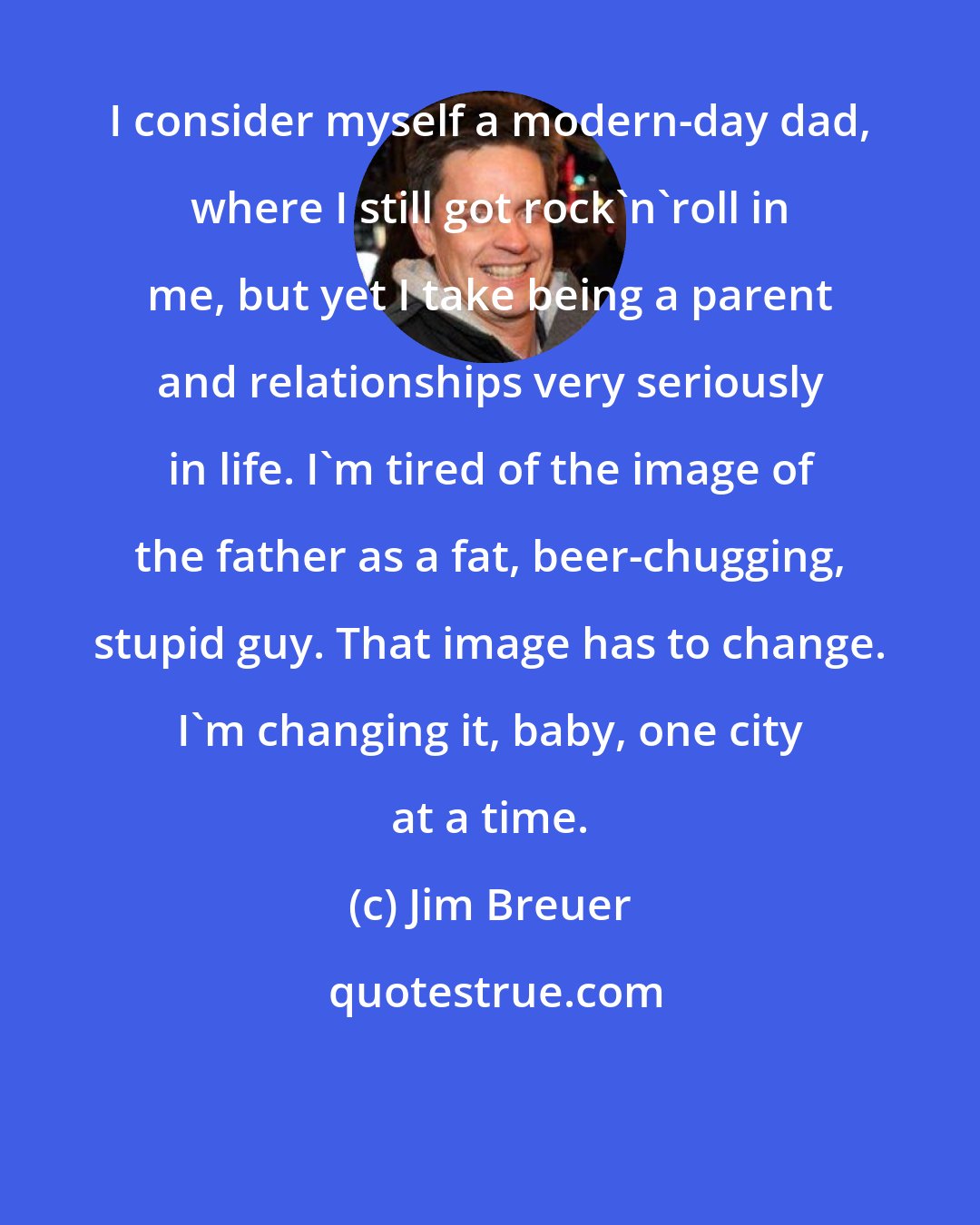 Jim Breuer: I consider myself a modern-day dad, where I still got rock'n'roll in me, but yet I take being a parent and relationships very seriously in life. I'm tired of the image of the father as a fat, beer-chugging, stupid guy. That image has to change. I'm changing it, baby, one city at a time.