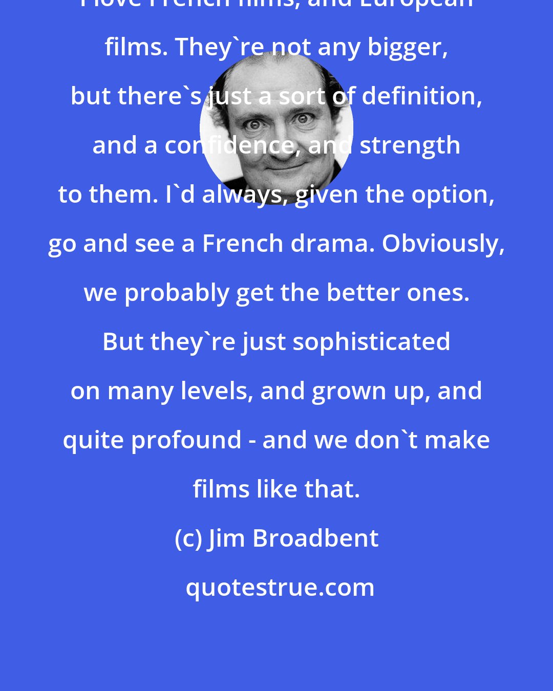 Jim Broadbent: I love French films, and European films. They're not any bigger, but there's just a sort of definition, and a confidence, and strength to them. I'd always, given the option, go and see a French drama. Obviously, we probably get the better ones. But they're just sophisticated on many levels, and grown up, and quite profound - and we don't make films like that.