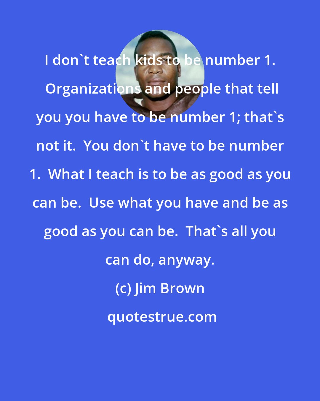 Jim Brown: I don't teach kids to be number 1.  Organizations and people that tell you you have to be number 1; that's not it.  You don't have to be number 1.  What I teach is to be as good as you can be.  Use what you have and be as good as you can be.  That's all you can do, anyway.