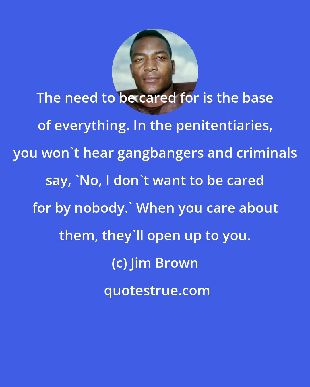 Jim Brown: The need to be cared for is the base of everything. In the penitentiaries, you won't hear gangbangers and criminals say, 'No, I don't want to be cared for by nobody.' When you care about them, they'll open up to you.