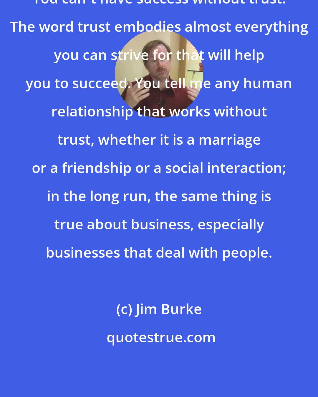 Jim Burke: You can't have success without trust. The word trust embodies almost everything you can strive for that will help you to succeed. You tell me any human relationship that works without trust, whether it is a marriage or a friendship or a social interaction; in the long run, the same thing is true about business, especially businesses that deal with people.