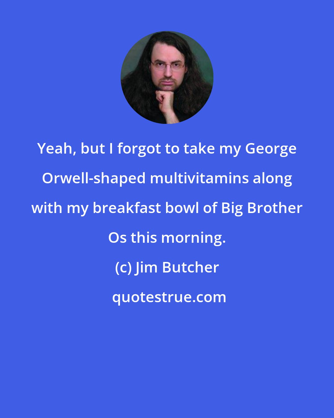 Jim Butcher: Yeah, but I forgot to take my George Orwell-shaped multivitamins along with my breakfast bowl of Big Brother Os this morning.