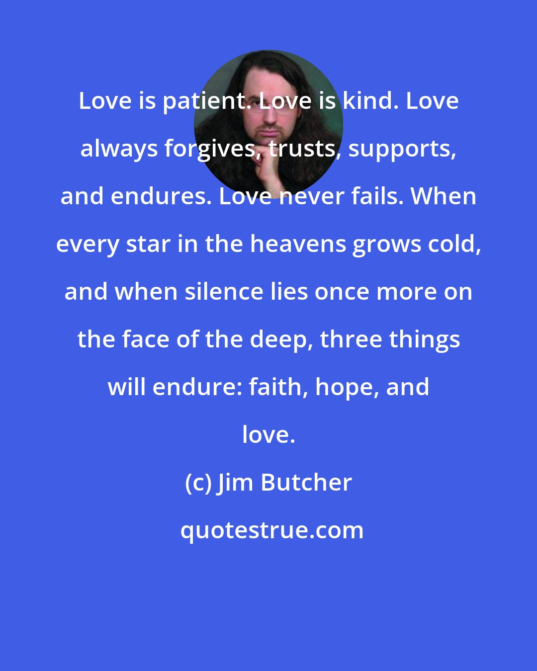 Jim Butcher: Love is patient. Love is kind. Love always forgives, trusts, supports, and endures. Love never fails. When every star in the heavens grows cold, and when silence lies once more on the face of the deep, three things will endure: faith, hope, and love.