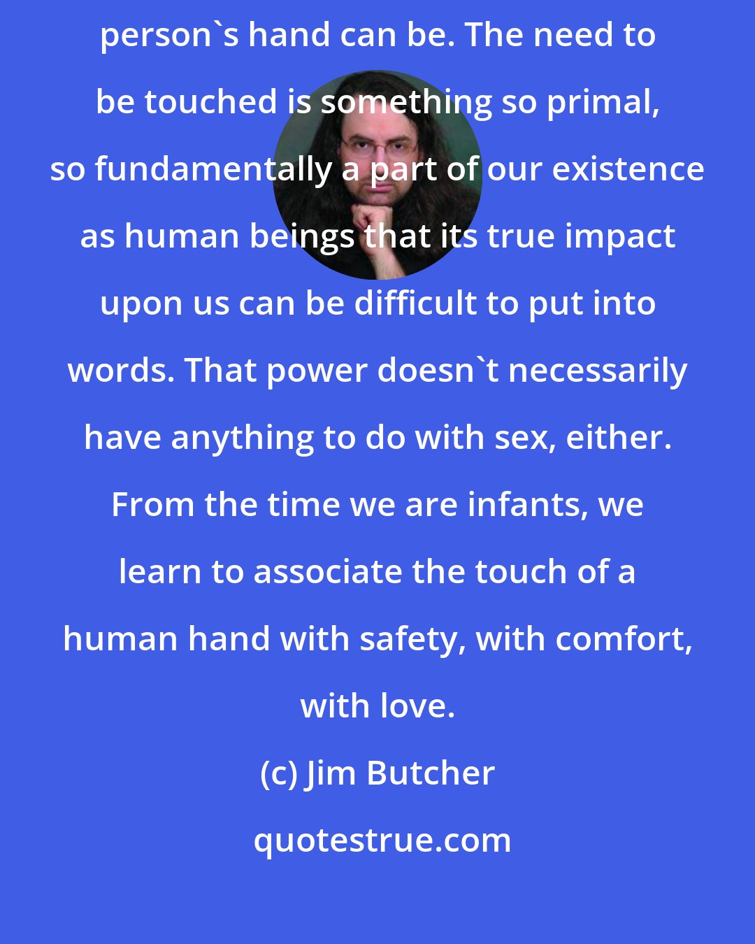 Jim Butcher: Nearly everyone underestimates how powerful the touch of another person's hand can be. The need to be touched is something so primal, so fundamentally a part of our existence as human beings that its true impact upon us can be difficult to put into words. That power doesn't necessarily have anything to do with sex, either. From the time we are infants, we learn to associate the touch of a human hand with safety, with comfort, with love.