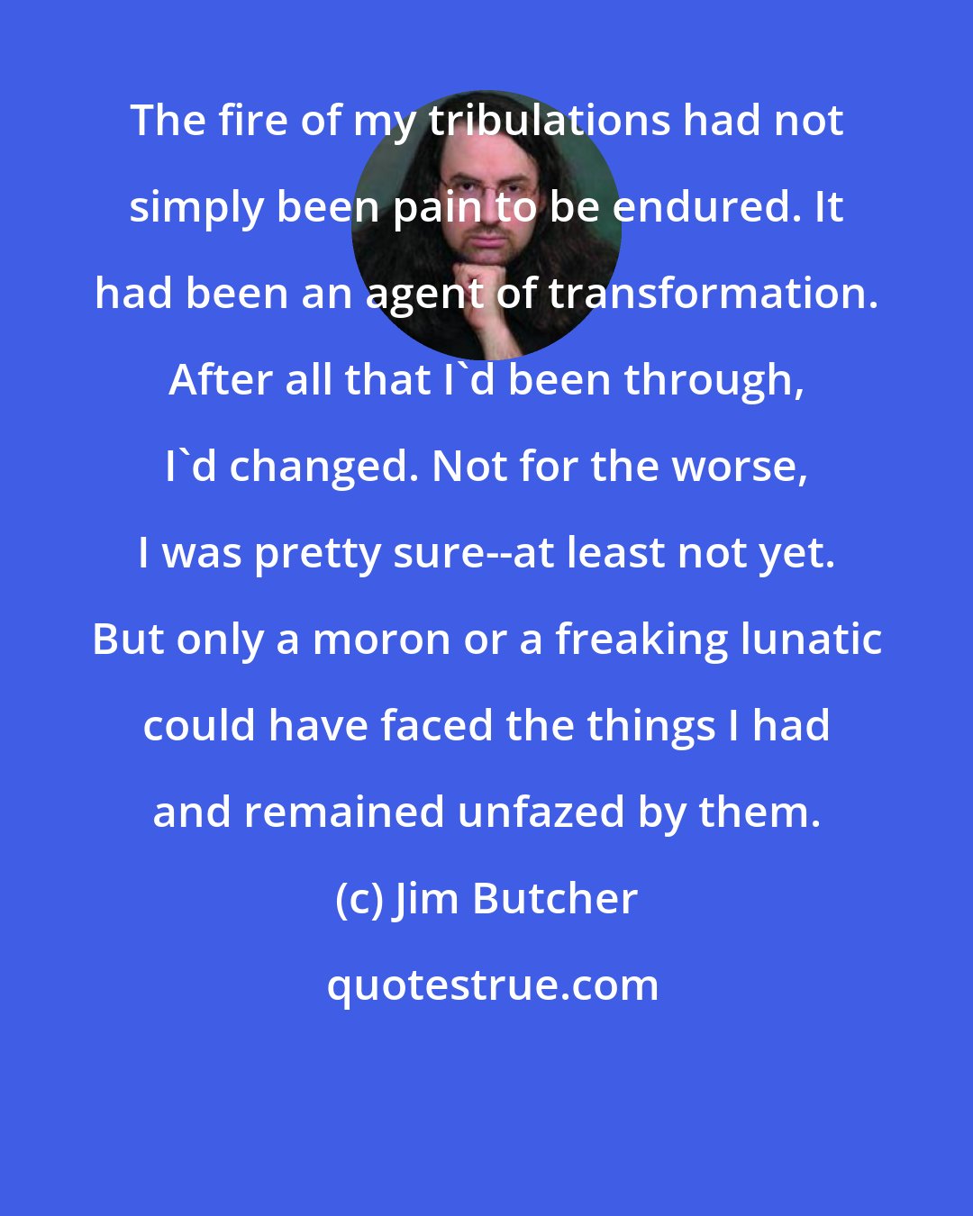 Jim Butcher: The fire of my tribulations had not simply been pain to be endured. It had been an agent of transformation. After all that I'd been through, I'd changed. Not for the worse, I was pretty sure--at least not yet. But only a moron or a freaking lunatic could have faced the things I had and remained unfazed by them.