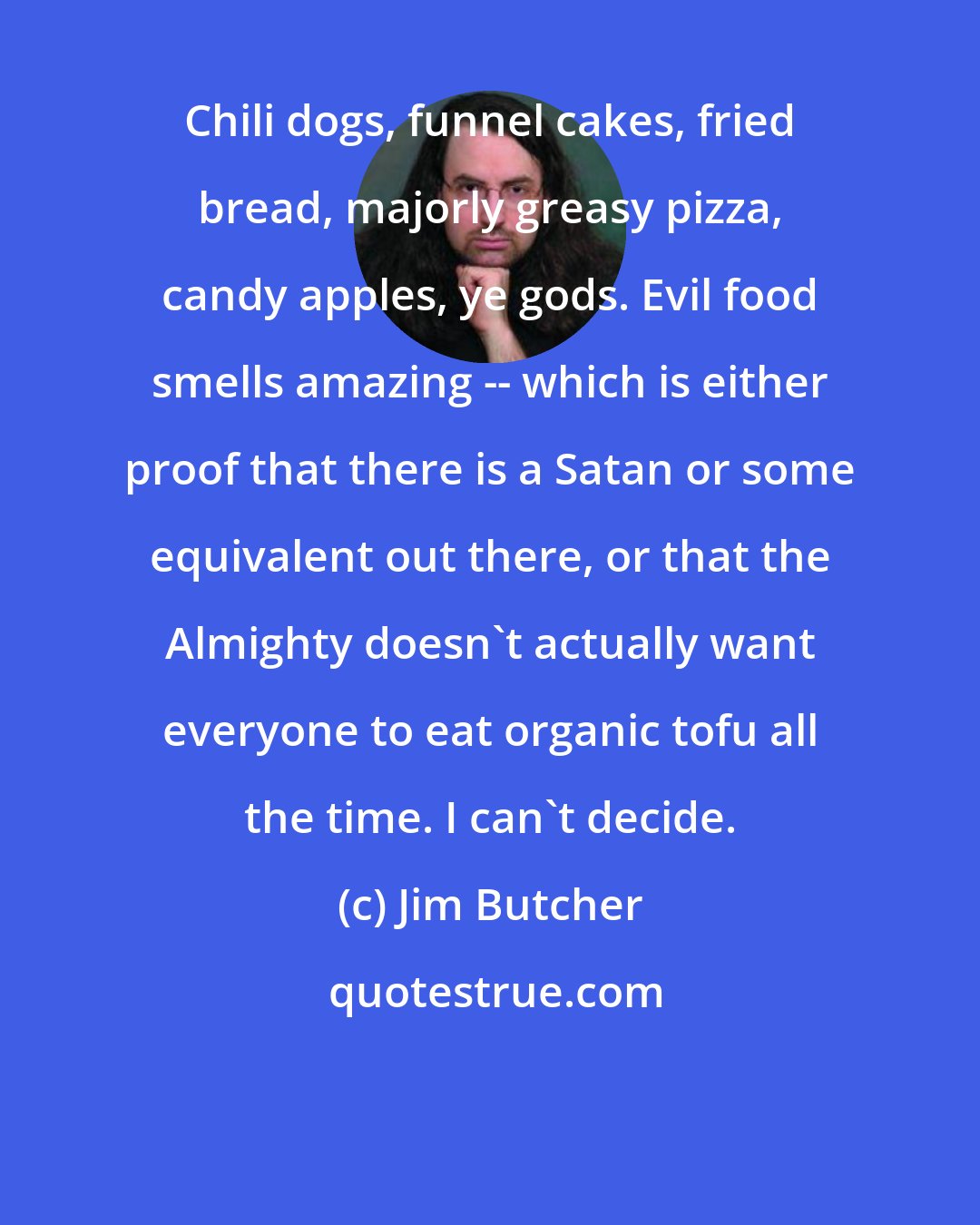 Jim Butcher: Chili dogs, funnel cakes, fried bread, majorly greasy pizza, candy apples, ye gods. Evil food smells amazing -- which is either proof that there is a Satan or some equivalent out there, or that the Almighty doesn't actually want everyone to eat organic tofu all the time. I can't decide.