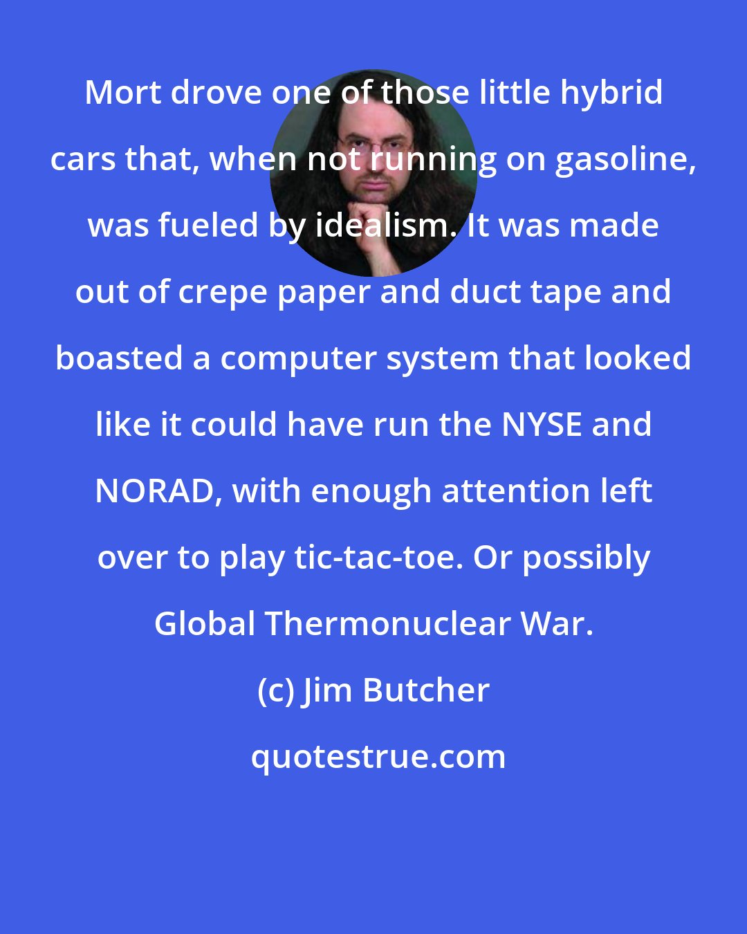Jim Butcher: Mort drove one of those little hybrid cars that, when not running on gasoline, was fueled by idealism. It was made out of crepe paper and duct tape and boasted a computer system that looked like it could have run the NYSE and NORAD, with enough attention left over to play tic-tac-toe. Or possibly Global Thermonuclear War.