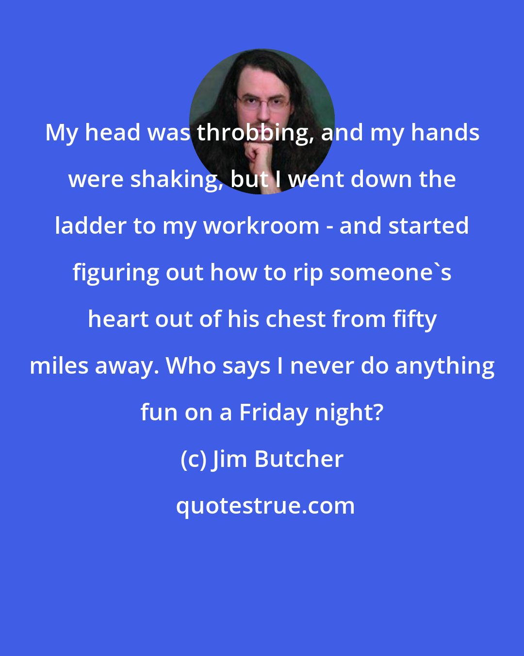 Jim Butcher: My head was throbbing, and my hands were shaking, but I went down the ladder to my workroom - and started figuring out how to rip someone's heart out of his chest from fifty miles away. Who says I never do anything fun on a Friday night?