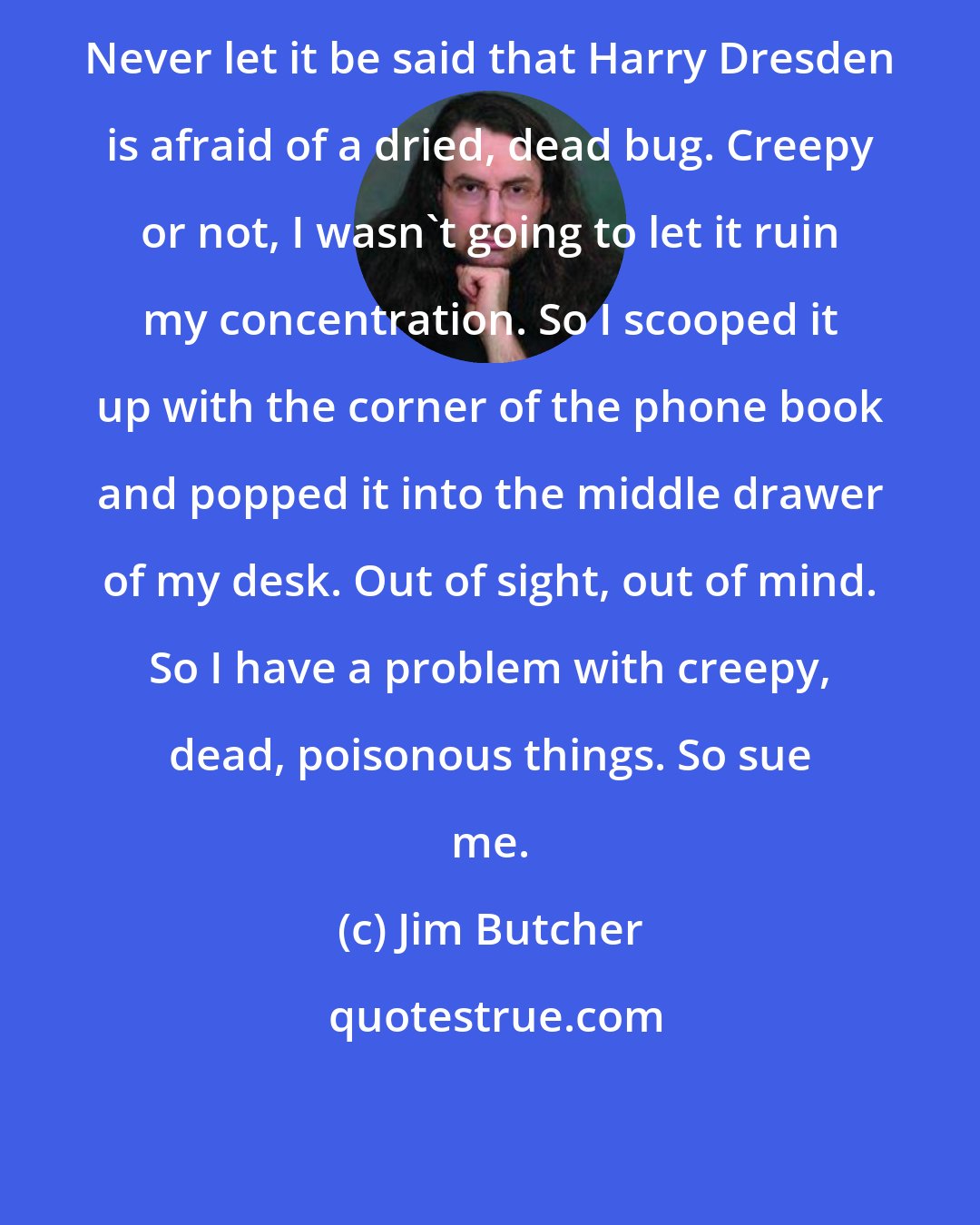 Jim Butcher: Never let it be said that Harry Dresden is afraid of a dried, dead bug. Creepy or not, I wasn't going to let it ruin my concentration. So I scooped it up with the corner of the phone book and popped it into the middle drawer of my desk. Out of sight, out of mind. So I have a problem with creepy, dead, poisonous things. So sue me.