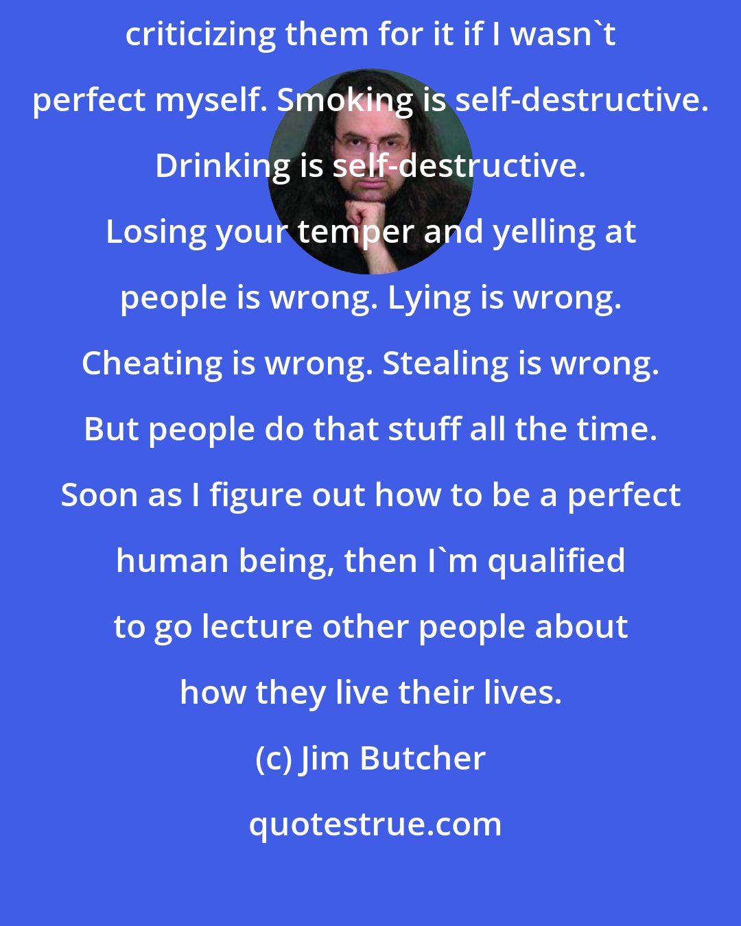 Jim Butcher: Because even if they are doing something immoral, I'd be an idiot to start criticizing them for it if I wasn't perfect myself. Smoking is self-destructive. Drinking is self-destructive. Losing your temper and yelling at people is wrong. Lying is wrong. Cheating is wrong. Stealing is wrong. But people do that stuff all the time. Soon as I figure out how to be a perfect human being, then I'm qualified to go lecture other people about how they live their lives.