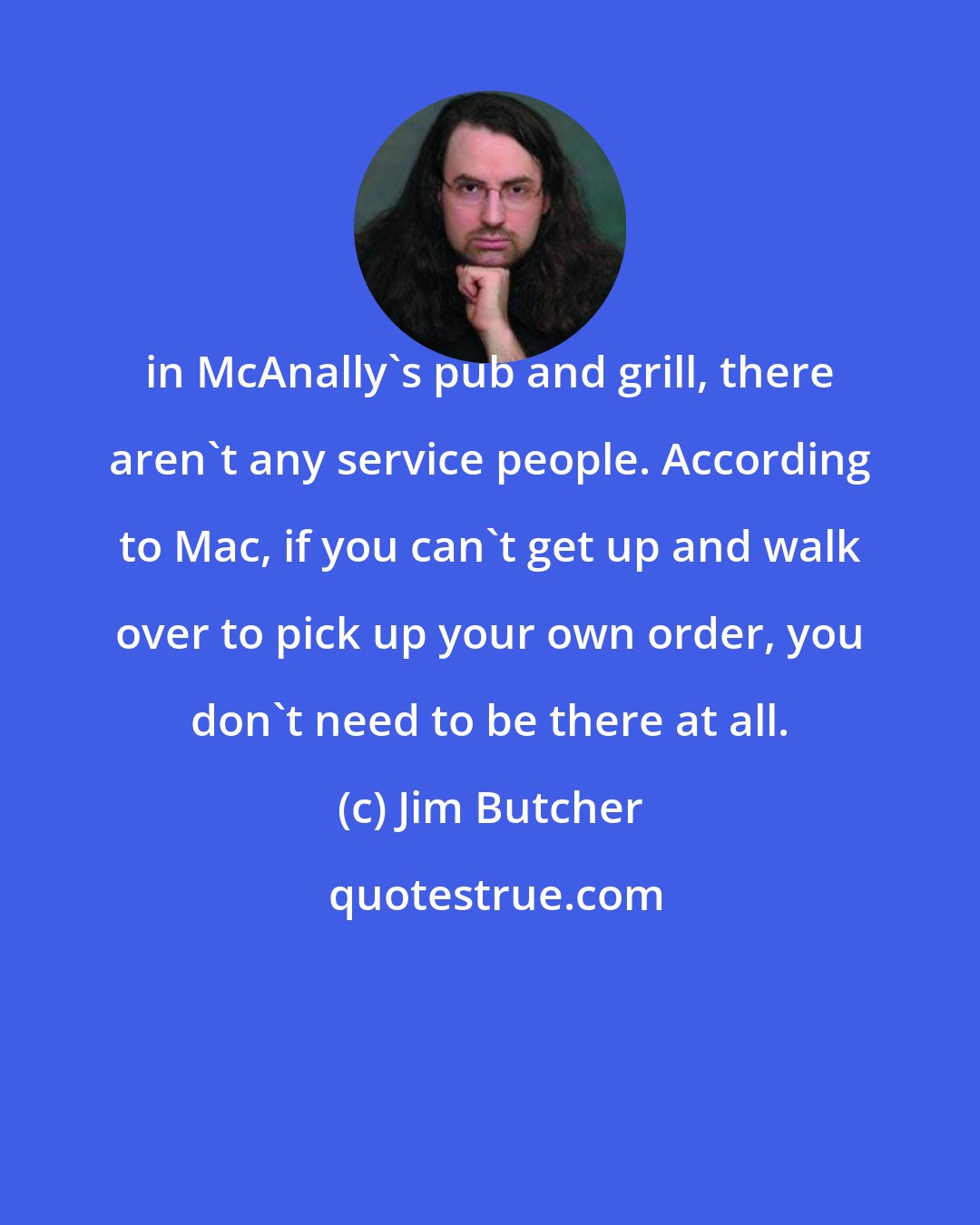 Jim Butcher: in McAnally's pub and grill, there aren't any service people. According to Mac, if you can't get up and walk over to pick up your own order, you don't need to be there at all.