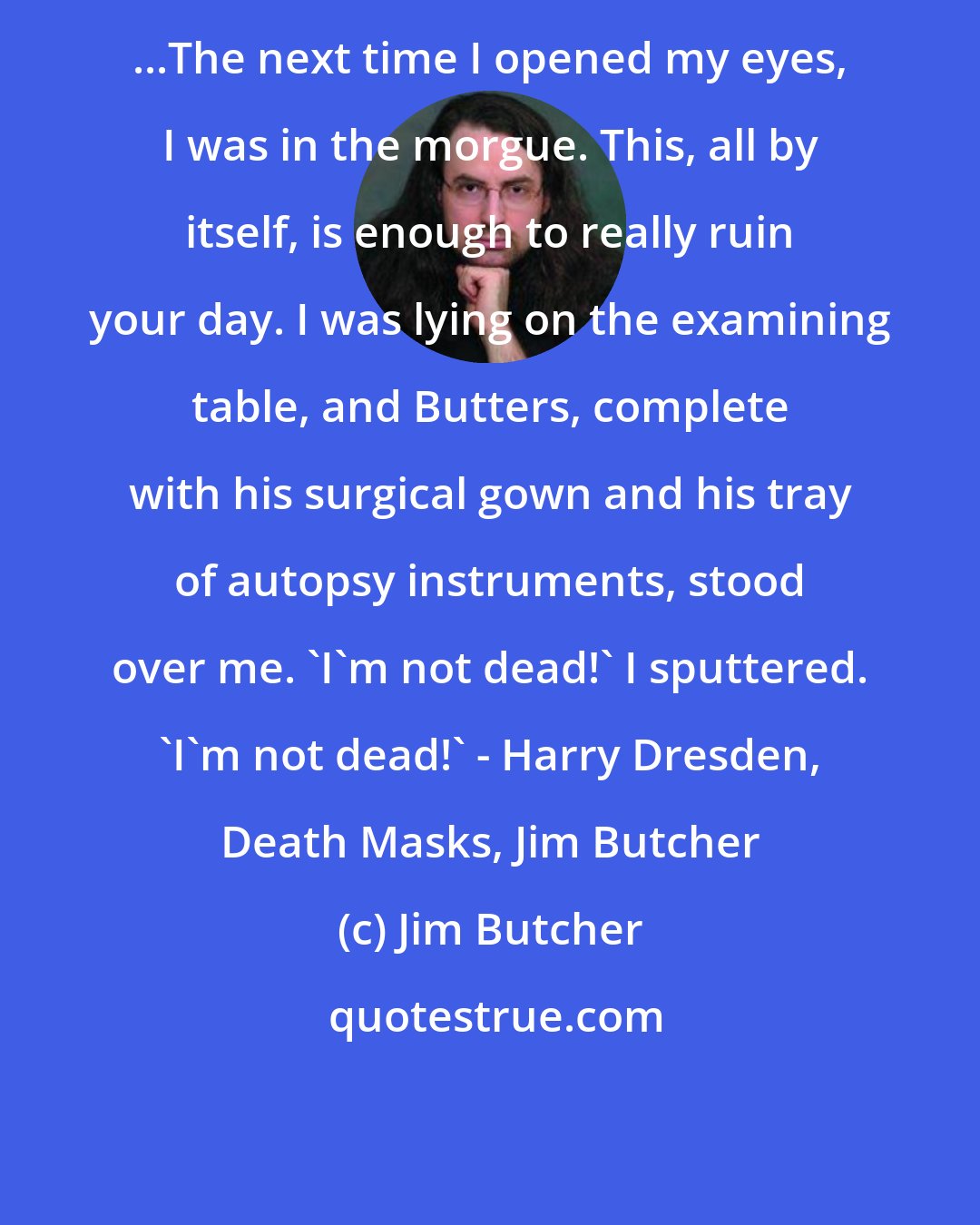 Jim Butcher: ...The next time I opened my eyes, I was in the morgue. This, all by itself, is enough to really ruin your day. I was lying on the examining table, and Butters, complete with his surgical gown and his tray of autopsy instruments, stood over me. 'I'm not dead!' I sputtered. 'I'm not dead!' - Harry Dresden, Death Masks, Jim Butcher