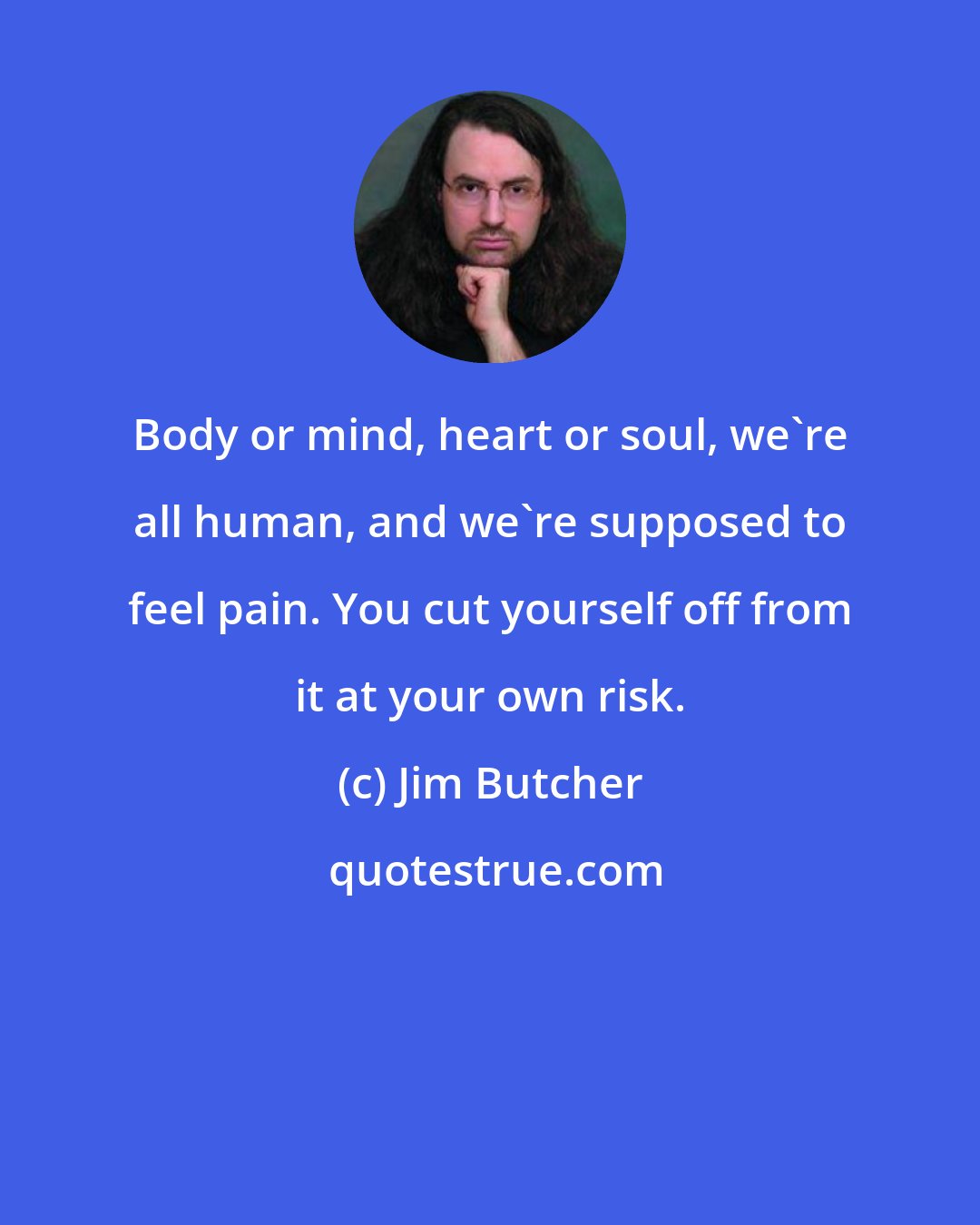 Jim Butcher: Body or mind, heart or soul, we're all human, and we're supposed to feel pain. You cut yourself off from it at your own risk.