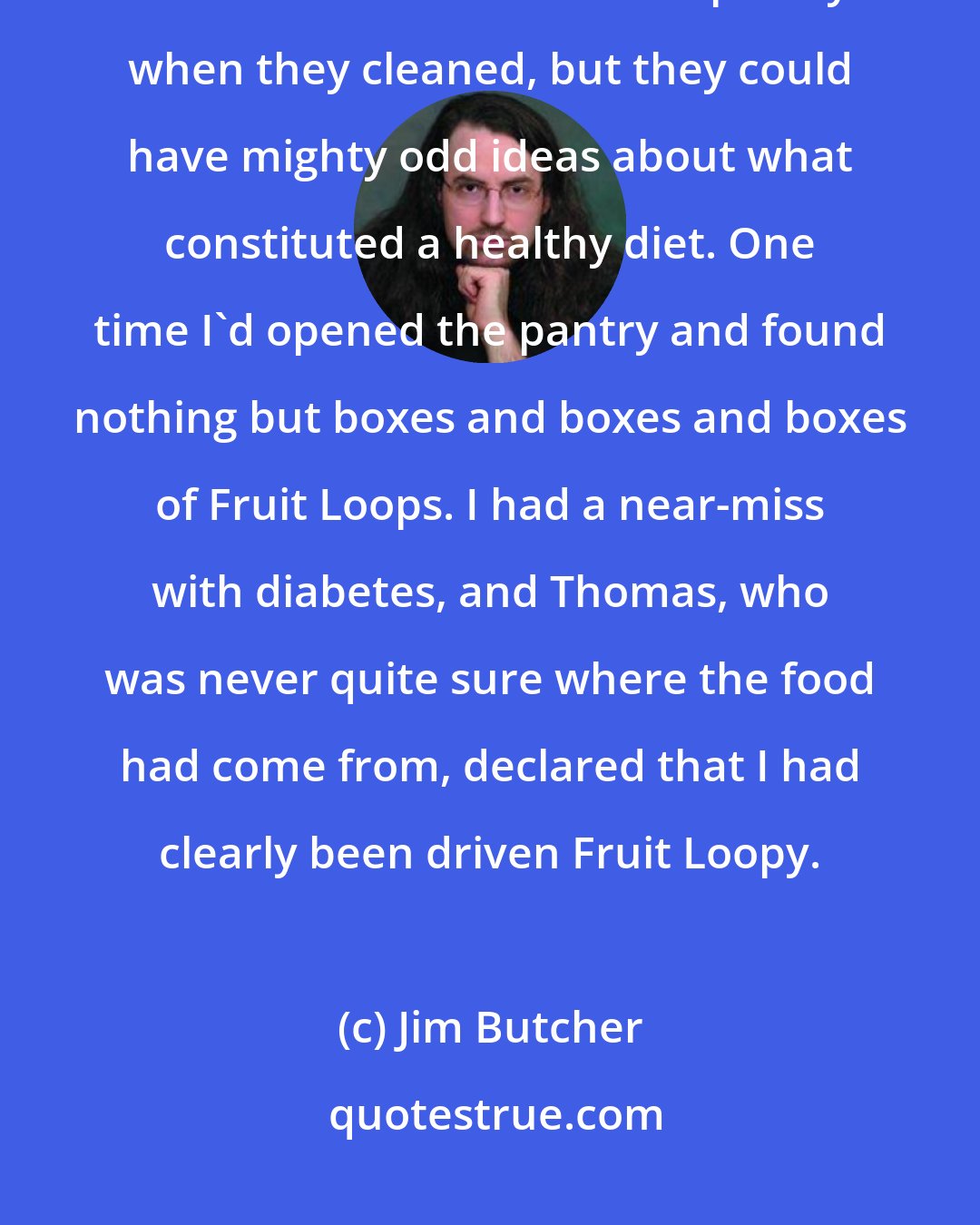 Jim Butcher: I checked the icebox. The faeries usually brought some sort of food to stock the icebox and the pantry when they cleaned, but they could have mighty odd ideas about what constituted a healthy diet. One time I'd opened the pantry and found nothing but boxes and boxes and boxes of Fruit Loops. I had a near-miss with diabetes, and Thomas, who was never quite sure where the food had come from, declared that I had clearly been driven Fruit Loopy.