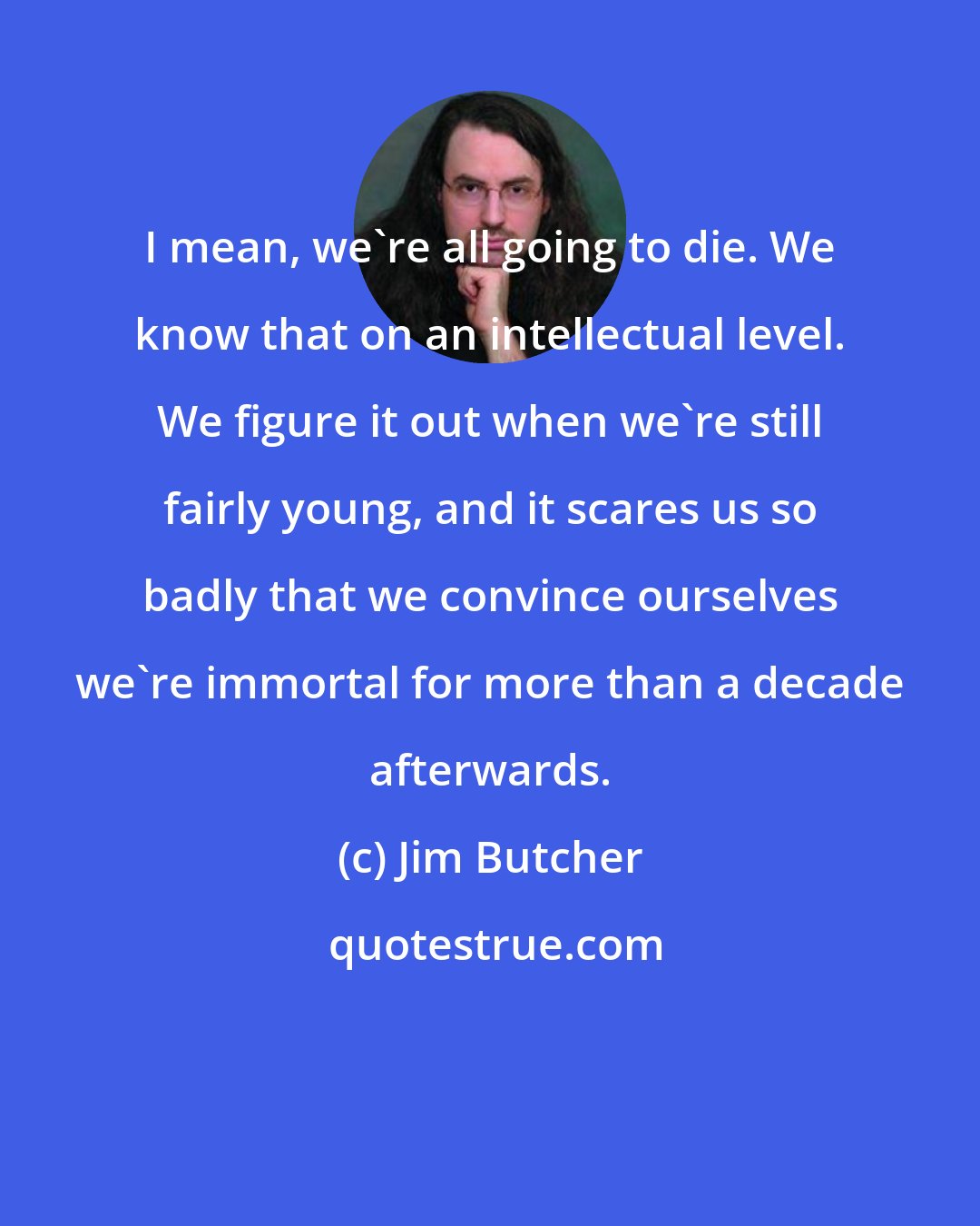 Jim Butcher: I mean, we're all going to die. We know that on an intellectual level. We figure it out when we're still fairly young, and it scares us so badly that we convince ourselves we're immortal for more than a decade afterwards.