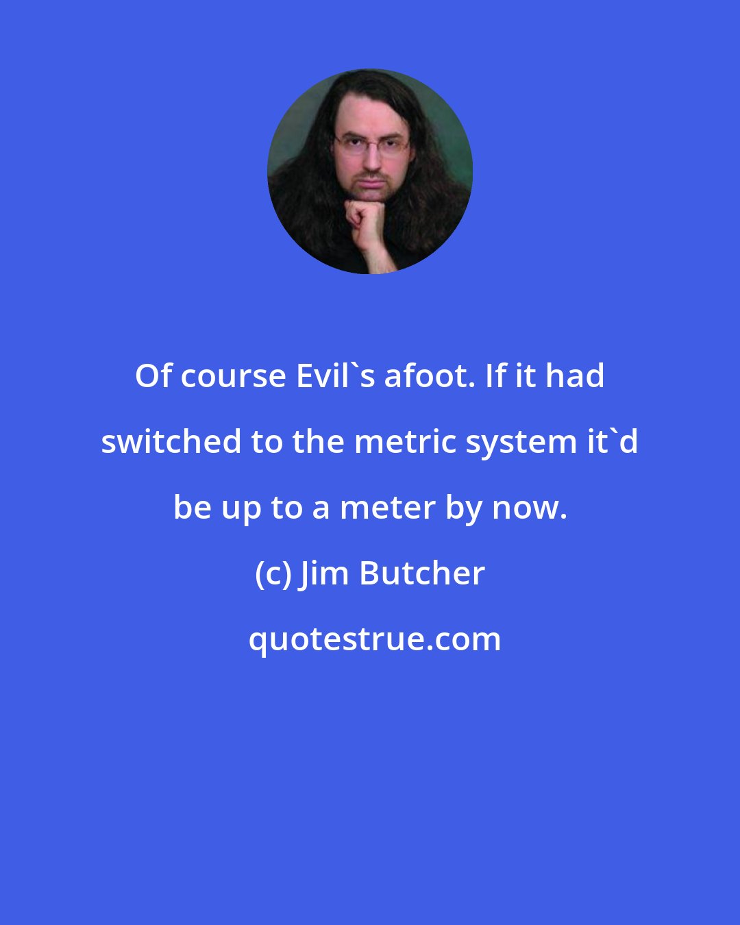 Jim Butcher: Of course Evil's afoot. If it had switched to the metric system it'd be up to a meter by now.