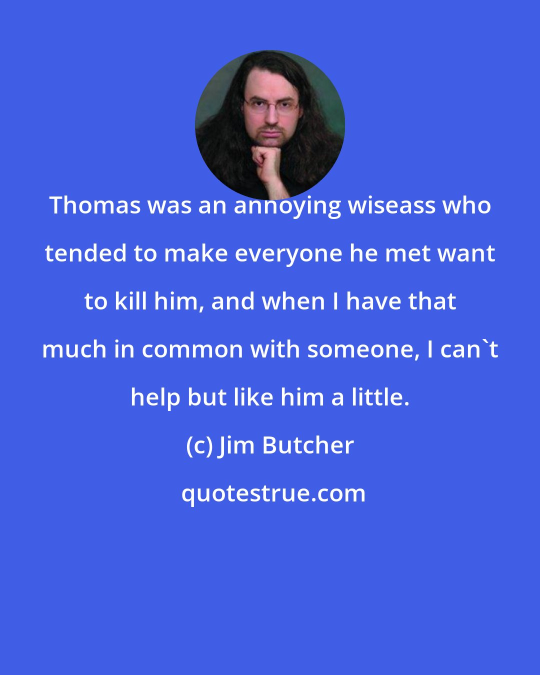 Jim Butcher: Thomas was an annoying wiseass who tended to make everyone he met want to kill him, and when I have that much in common with someone, I can't help but like him a little.