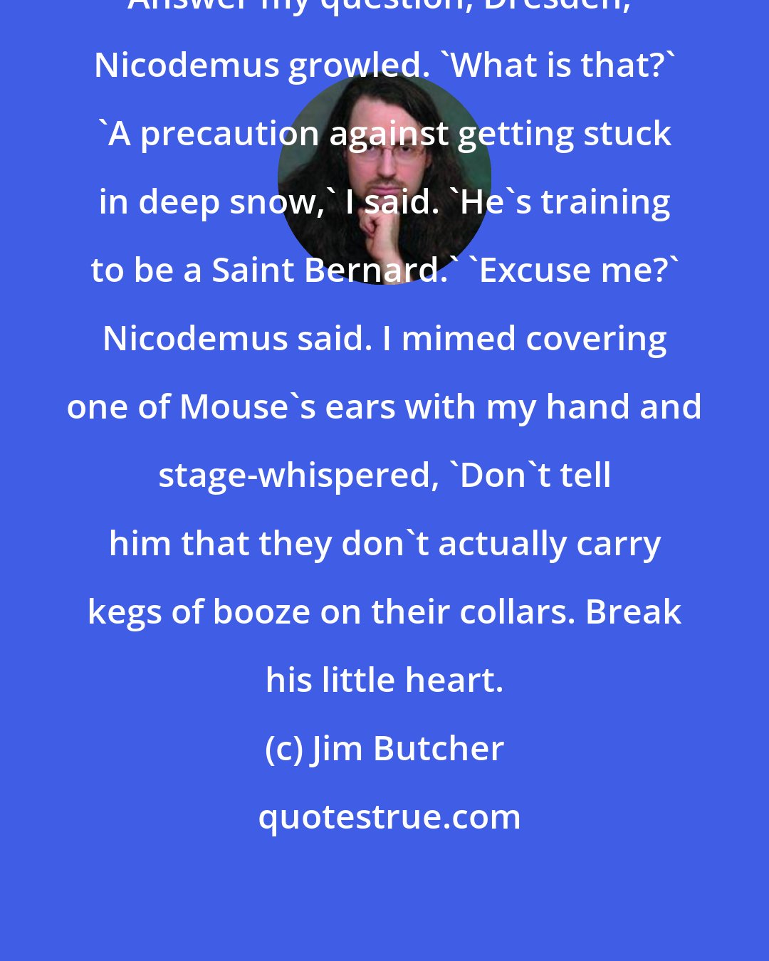 Jim Butcher: Answer my question, Dresden,' Nicodemus growled. 'What is that?' 'A precaution against getting stuck in deep snow,' I said. 'He's training to be a Saint Bernard.' 'Excuse me?' Nicodemus said. I mimed covering one of Mouse's ears with my hand and stage-whispered, 'Don't tell him that they don't actually carry kegs of booze on their collars. Break his little heart.