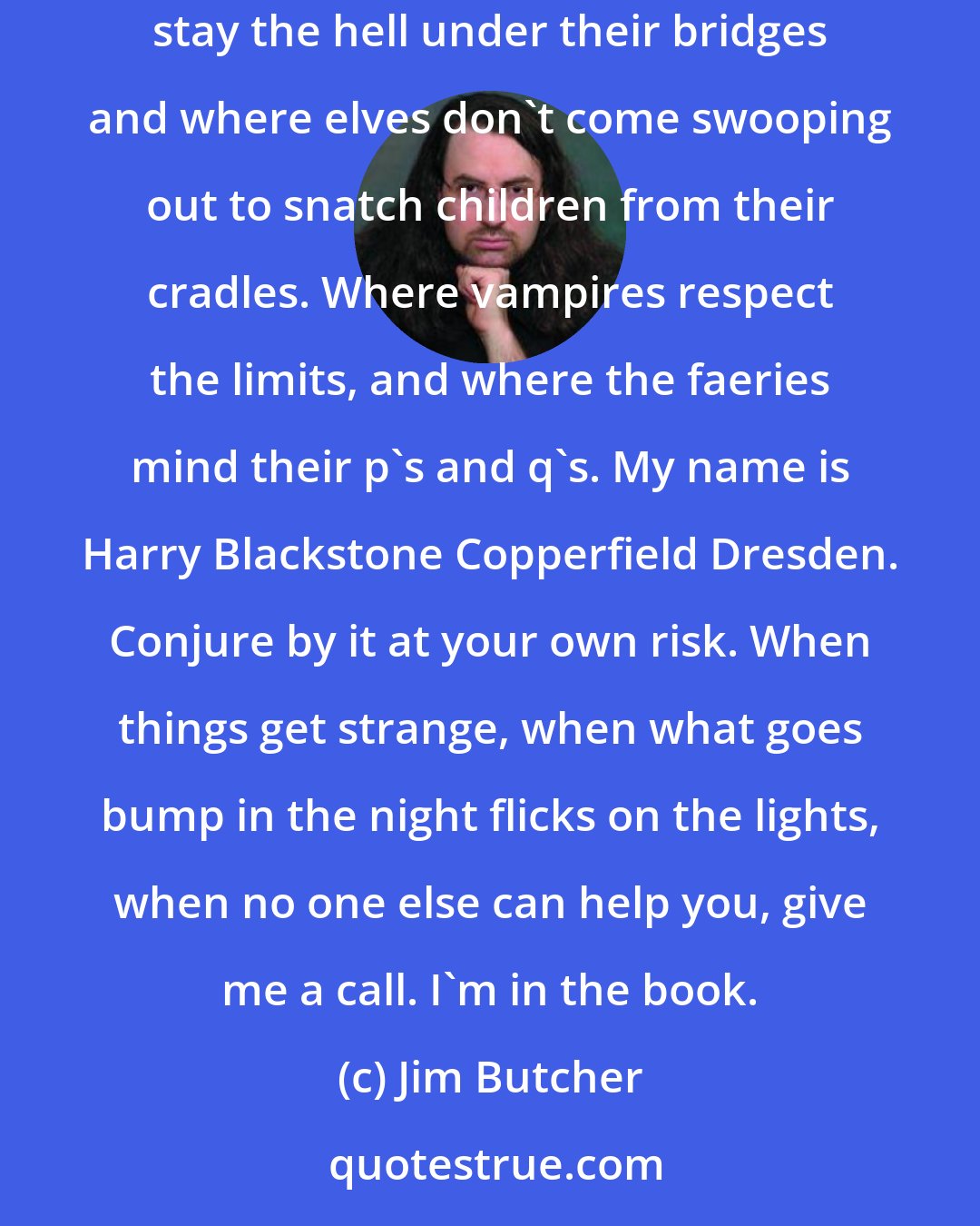 Jim Butcher: I don't want to live in a world where the strong rule and the weak cower. I'd rather make a place where things are a little quieter. Where trolls stay the hell under their bridges and where elves don't come swooping out to snatch children from their cradles. Where vampires respect the limits, and where the faeries mind their p's and q's. My name is Harry Blackstone Copperfield Dresden. Conjure by it at your own risk. When things get strange, when what goes bump in the night flicks on the lights, when no one else can help you, give me a call. I'm in the book.