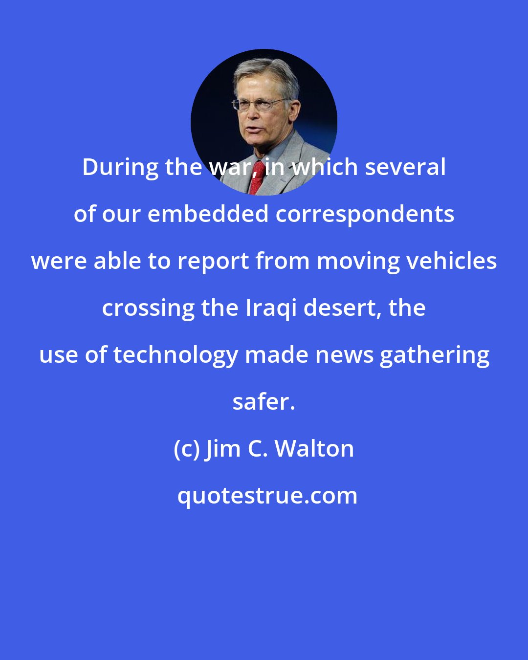 Jim C. Walton: During the war, in which several of our embedded correspondents were able to report from moving vehicles crossing the Iraqi desert, the use of technology made news gathering safer.
