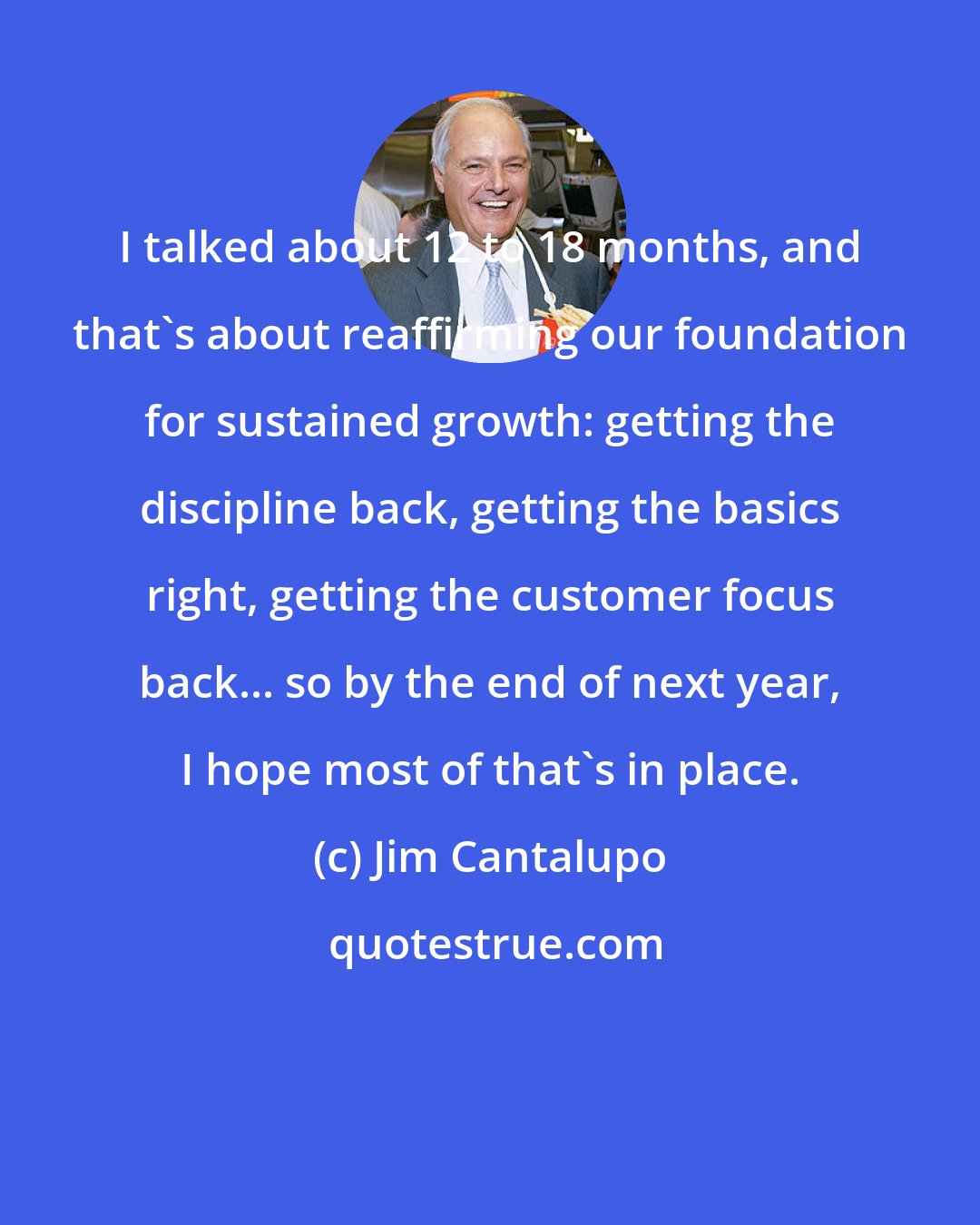 Jim Cantalupo: I talked about 12 to 18 months, and that's about reaffirming our foundation for sustained growth: getting the discipline back, getting the basics right, getting the customer focus back... so by the end of next year, I hope most of that's in place.