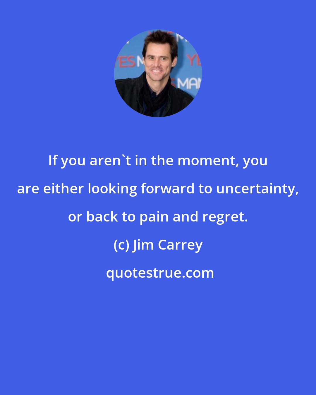 Jim Carrey: If you aren't in the moment, you are either looking forward to uncertainty, or back to pain and regret.
