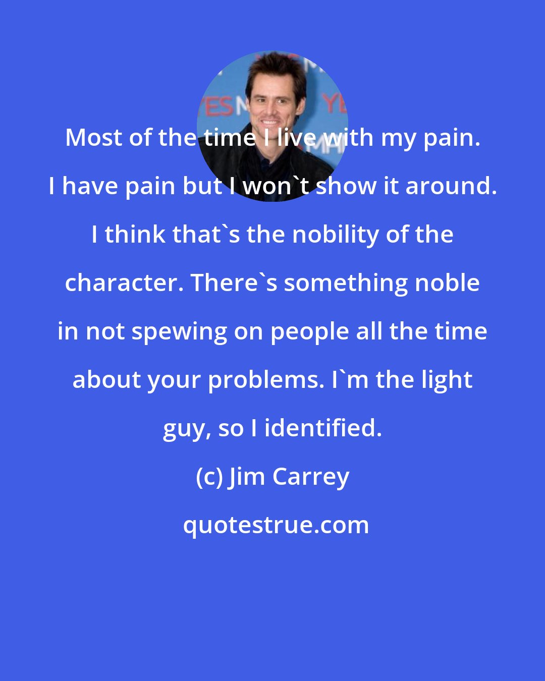 Jim Carrey: Most of the time I live with my pain. I have pain but I won't show it around. I think that's the nobility of the character. There's something noble in not spewing on people all the time about your problems. I'm the light guy, so I identified.