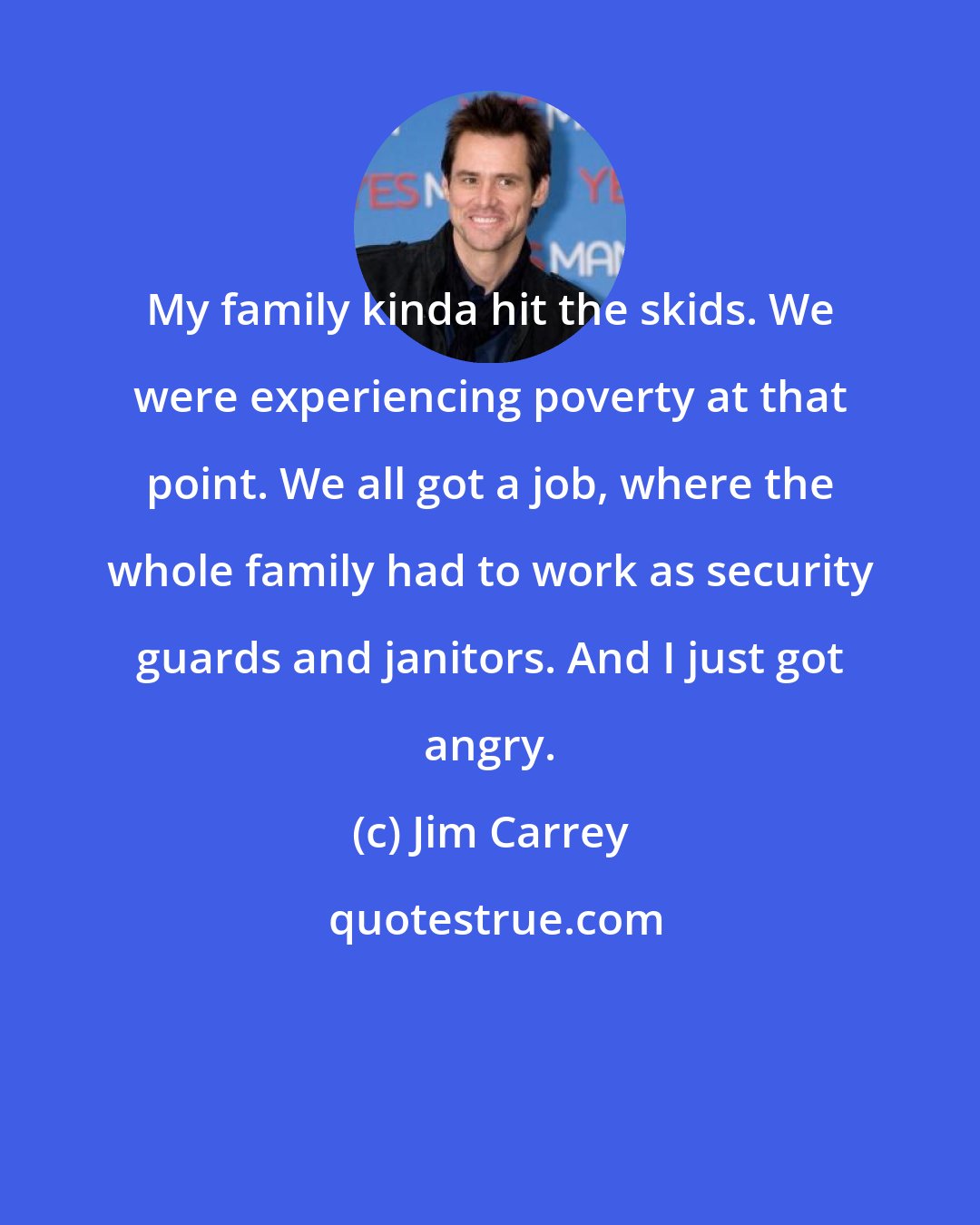 Jim Carrey: My family kinda hit the skids. We were experiencing poverty at that point. We all got a job, where the whole family had to work as security guards and janitors. And I just got angry.