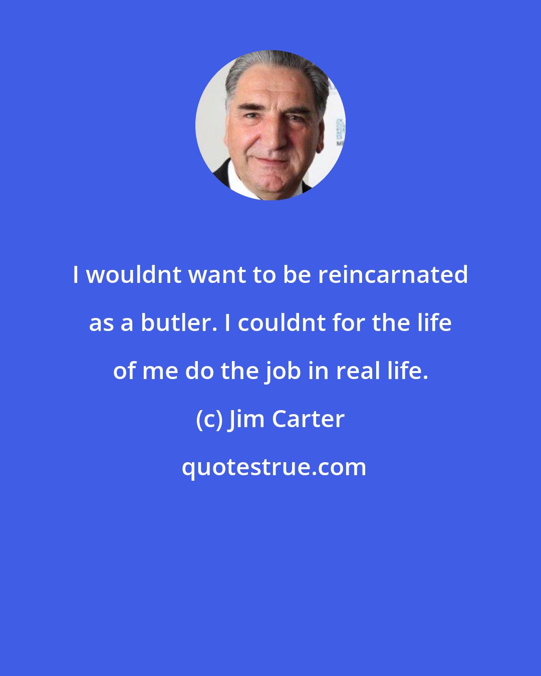 Jim Carter: I wouldnt want to be reincarnated as a butler. I couldnt for the life of me do the job in real life.