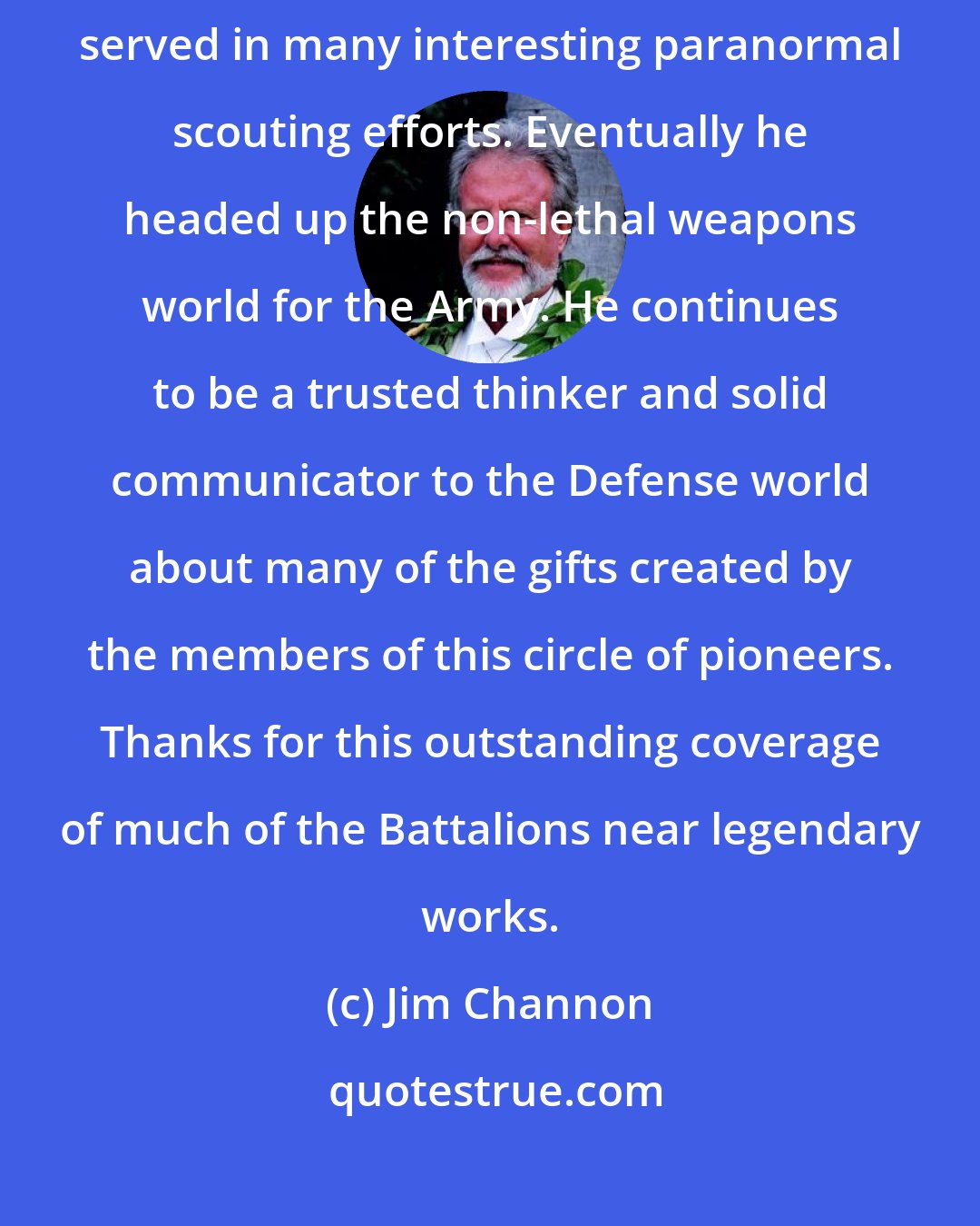 Jim Channon: Colonel John Alexander was an original member of the Earth Battalion and served in many interesting paranormal scouting efforts. Eventually he headed up the non-lethal weapons world for the Army. He continues to be a trusted thinker and solid communicator to the Defense world about many of the gifts created by the members of this circle of pioneers. Thanks for this outstanding coverage of much of the Battalions near legendary works.