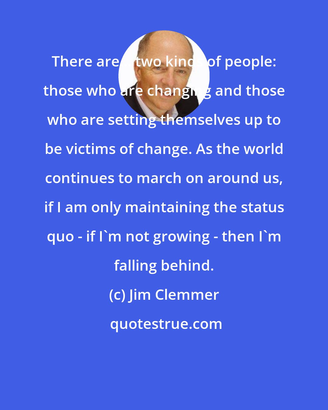 Jim Clemmer: There are... two kinds of people: those who are changing and those who are setting themselves up to be victims of change. As the world continues to march on around us, if I am only maintaining the status quo - if I'm not growing - then I'm falling behind.