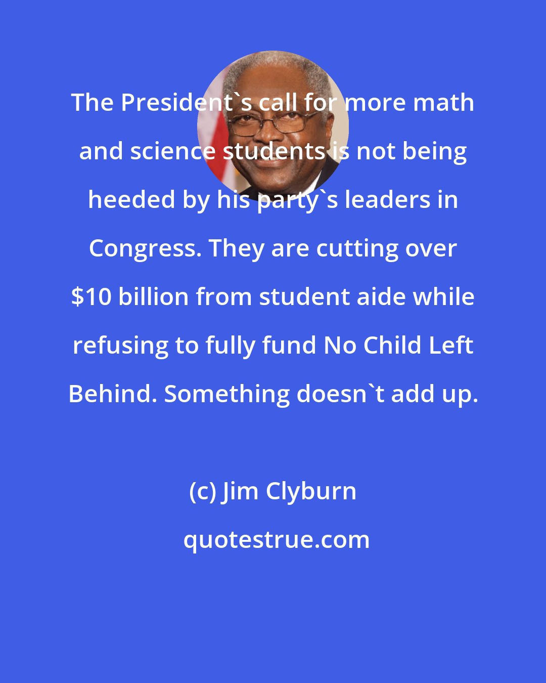 Jim Clyburn: The President's call for more math and science students is not being heeded by his party's leaders in Congress. They are cutting over $10 billion from student aide while refusing to fully fund No Child Left Behind. Something doesn't add up.