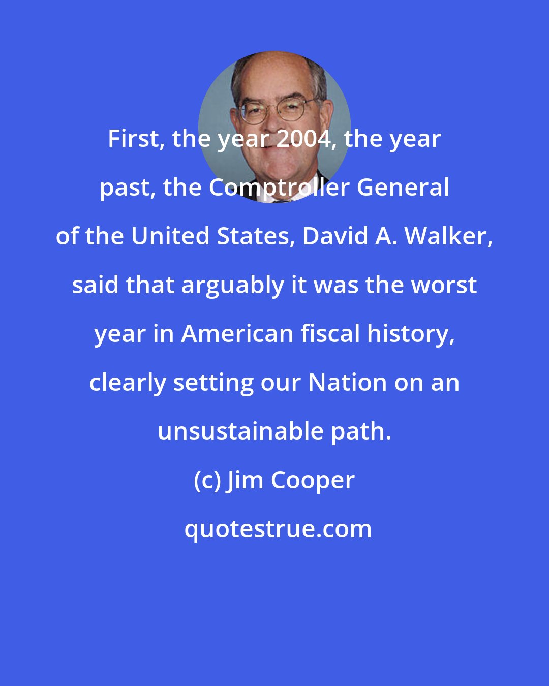 Jim Cooper: First, the year 2004, the year past, the Comptroller General of the United States, David A. Walker, said that arguably it was the worst year in American fiscal history, clearly setting our Nation on an unsustainable path.