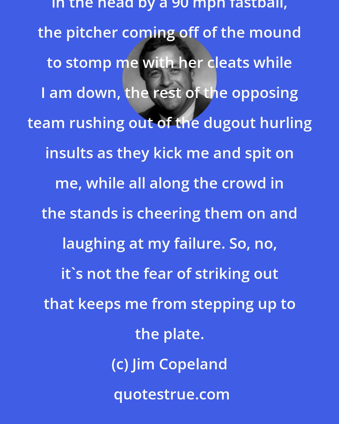 Jim Copeland: It's not fear of striking out that makes me reluctant to step up to the plate. It's the fear of getting hit in the head by a 90 mph fastball, the pitcher coming off of the mound to stomp me with her cleats while I am down, the rest of the opposing team rushing out of the dugout hurling insults as they kick me and spit on me, while all along the crowd in the stands is cheering them on and laughing at my failure. So, no, it's not the fear of striking out that keeps me from stepping up to the plate.