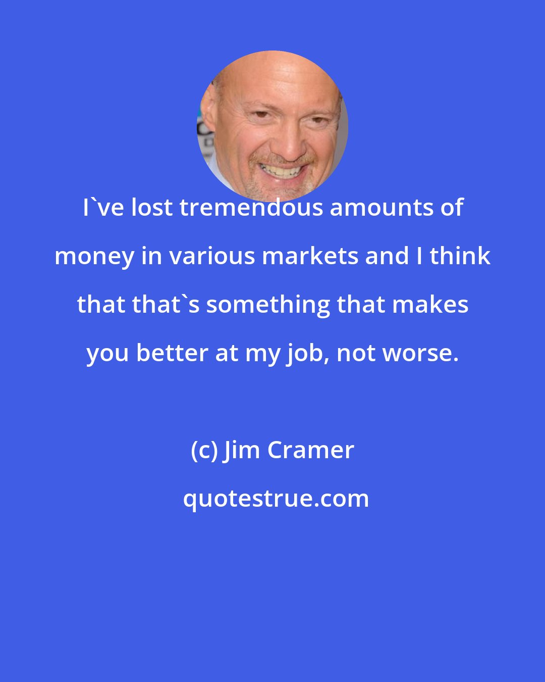 Jim Cramer: I've lost tremendous amounts of money in various markets and I think that that's something that makes you better at my job, not worse.