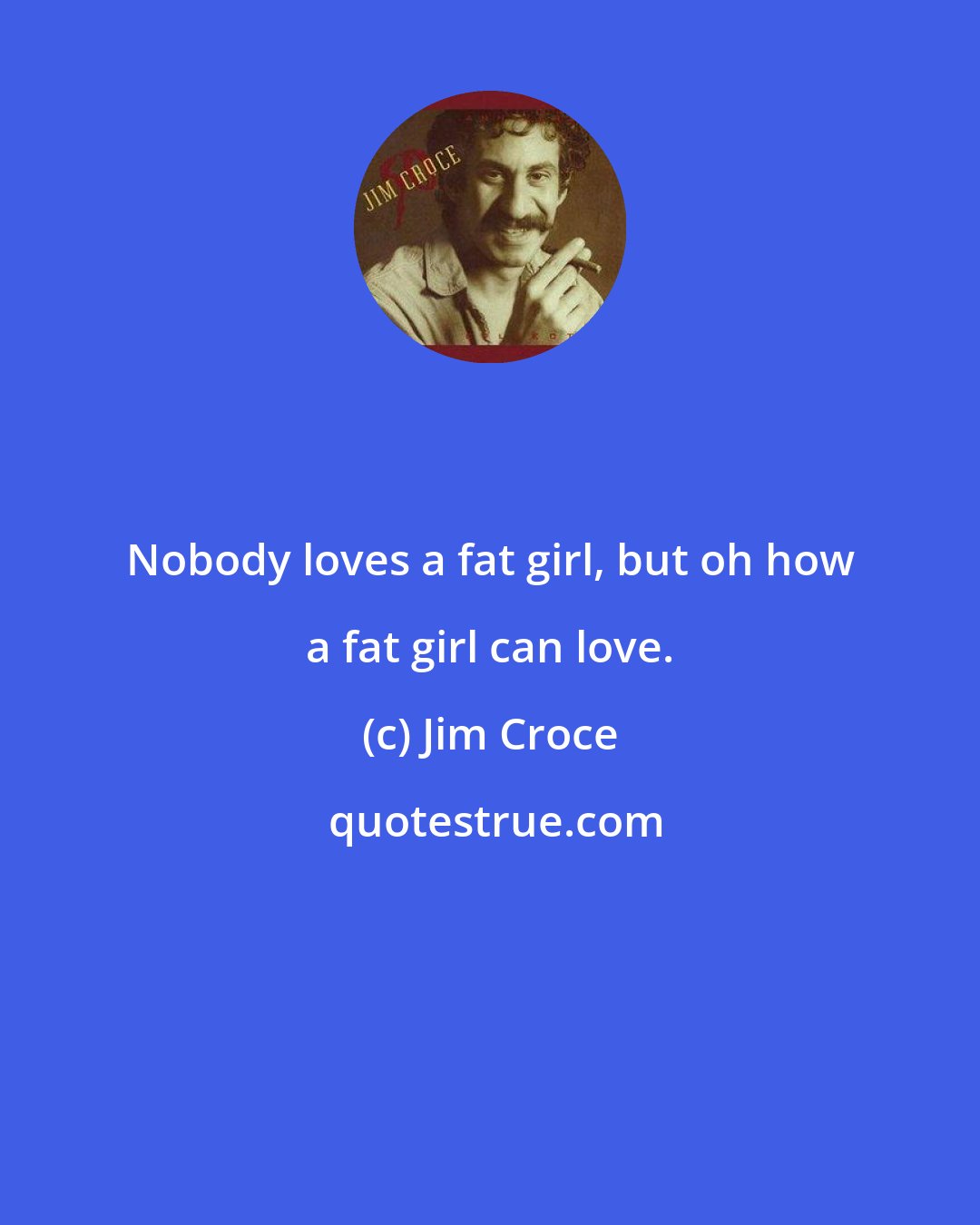Jim Croce: Nobody loves a fat girl, but oh how a fat girl can love.