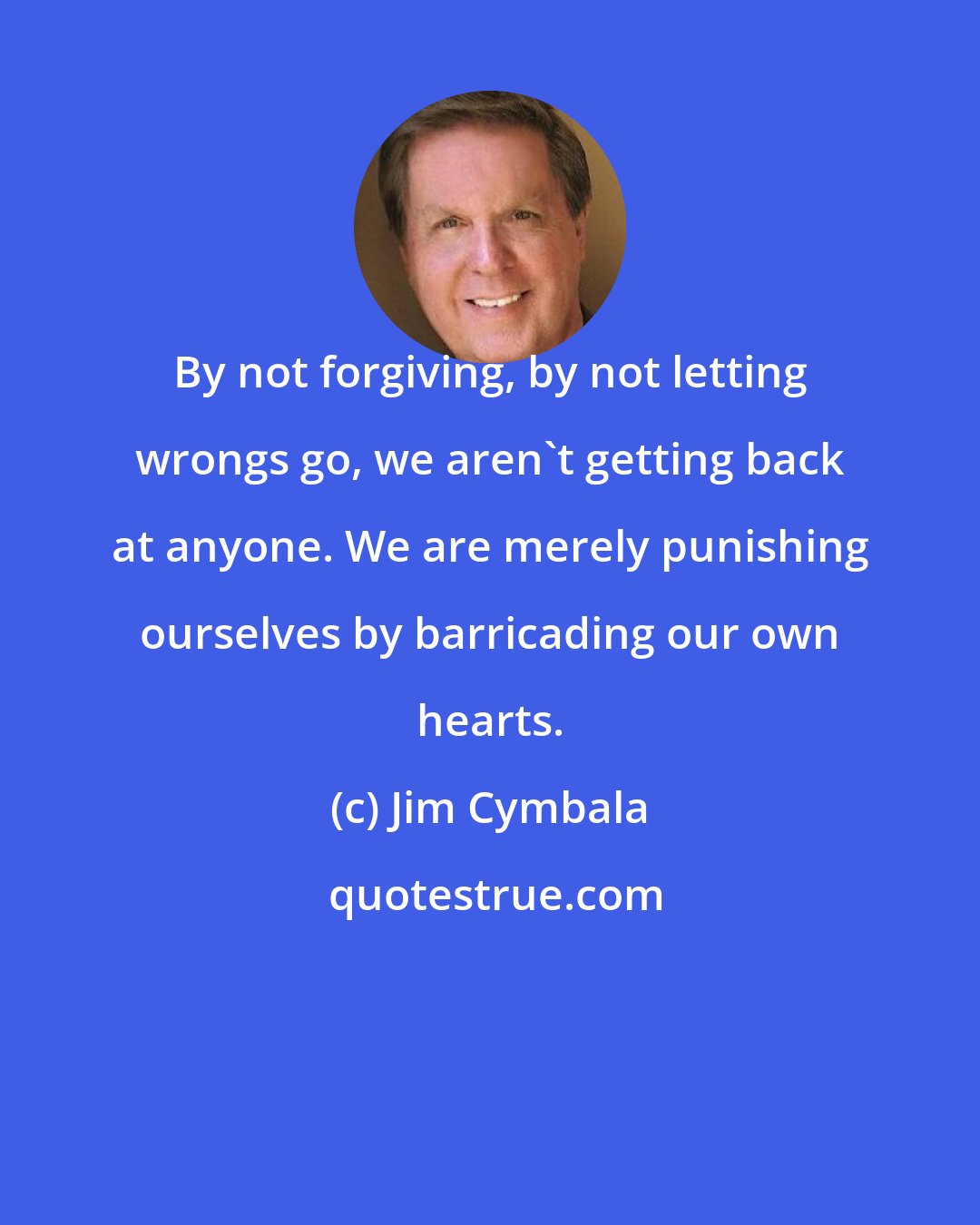 Jim Cymbala: By not forgiving, by not letting wrongs go, we aren't getting back at anyone. We are merely punishing ourselves by barricading our own hearts.