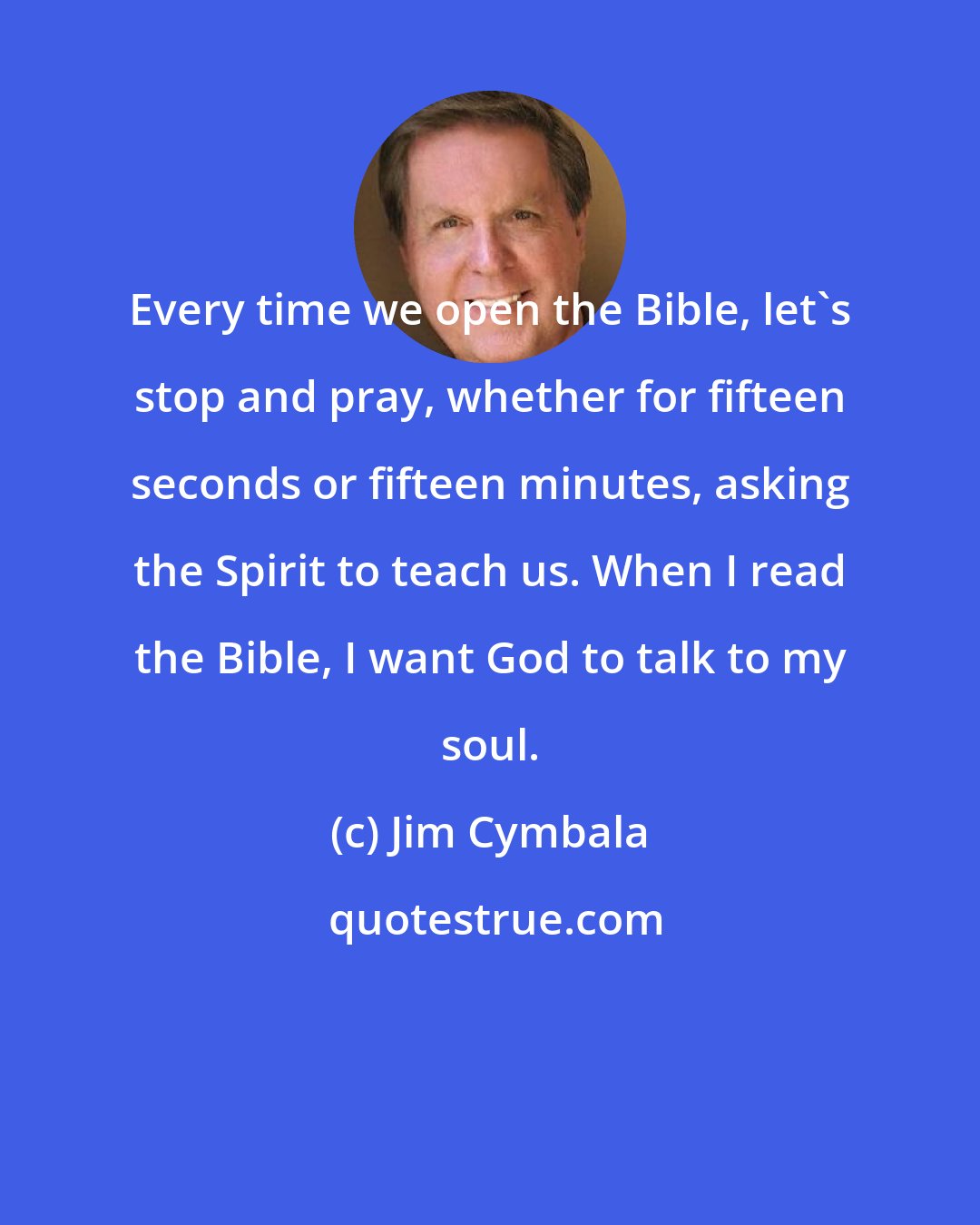 Jim Cymbala: Every time we open the Bible, let's stop and pray, whether for fifteen seconds or fifteen minutes, asking the Spirit to teach us. When I read the Bible, I want God to talk to my soul.