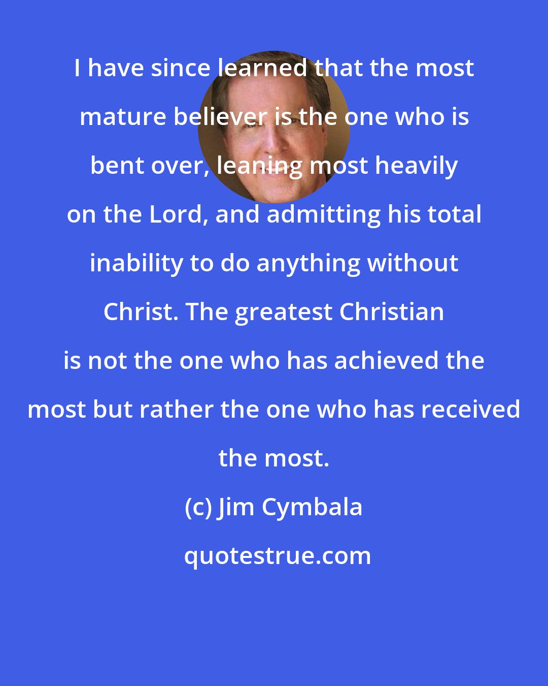 Jim Cymbala: I have since learned that the most mature believer is the one who is bent over, leaning most heavily on the Lord, and admitting his total inability to do anything without Christ. The greatest Christian is not the one who has achieved the most but rather the one who has received the most.