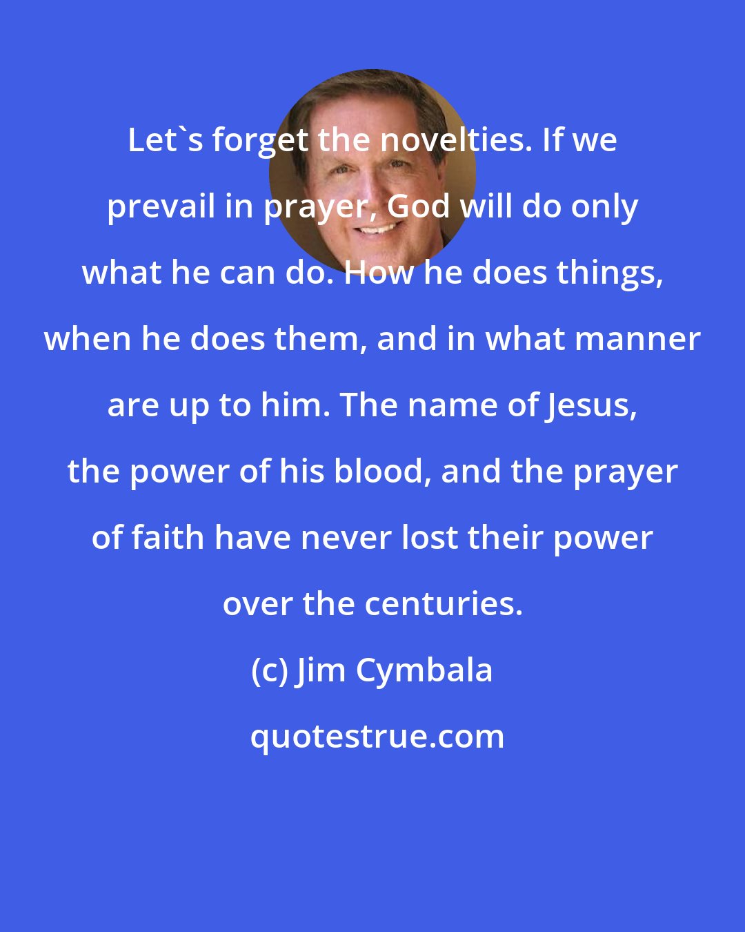 Jim Cymbala: Let's forget the novelties. If we prevail in prayer, God will do only what he can do. How he does things, when he does them, and in what manner are up to him. The name of Jesus, the power of his blood, and the prayer of faith have never lost their power over the centuries.
