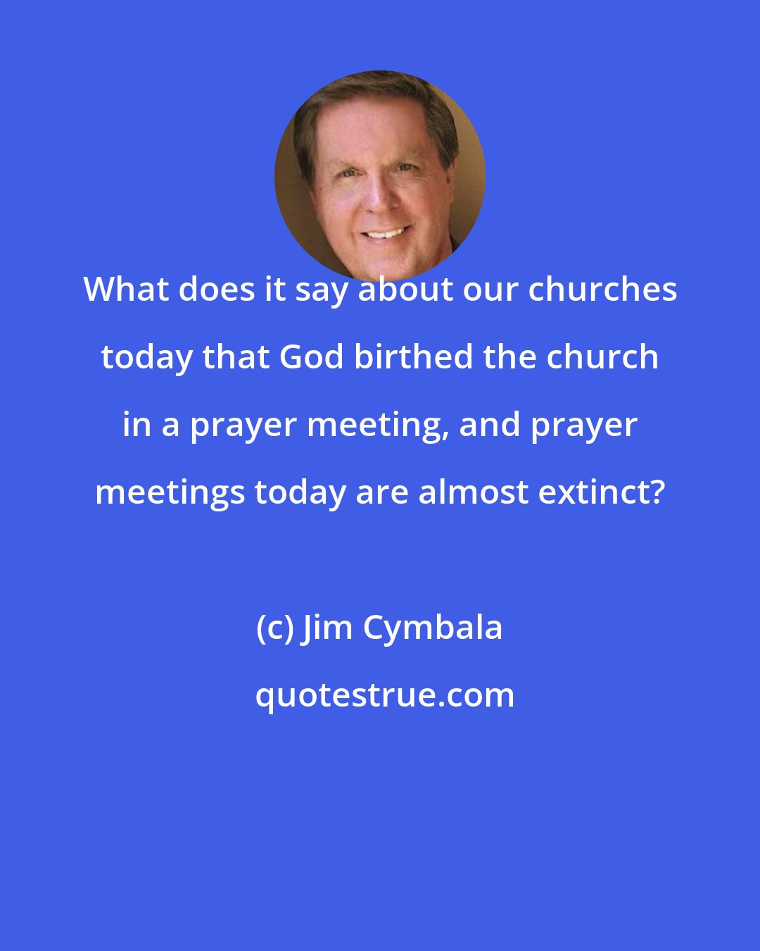 Jim Cymbala: What does it say about our churches today that God birthed the church in a prayer meeting, and prayer meetings today are almost extinct?
