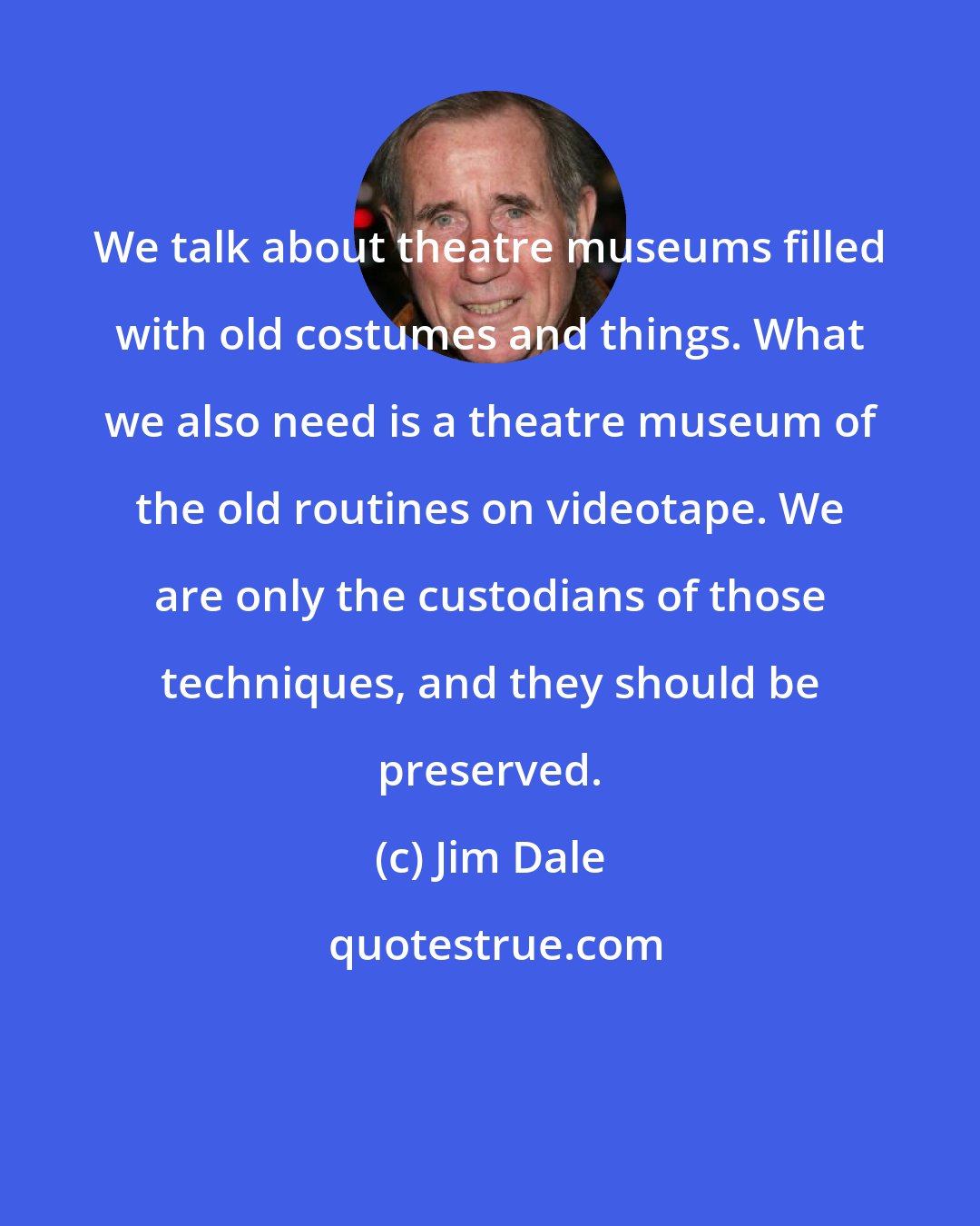 Jim Dale: We talk about theatre museums filled with old costumes and things. What we also need is a theatre museum of the old routines on videotape. We are only the custodians of those techniques, and they should be preserved.