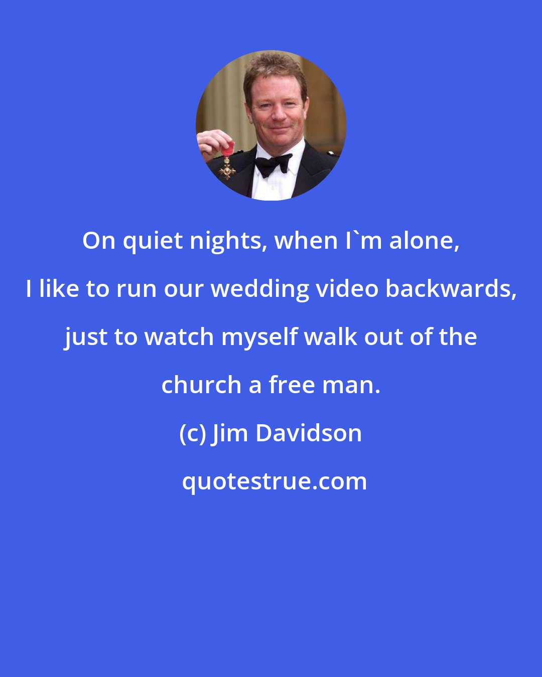 Jim Davidson: On quiet nights, when I'm alone, I like to run our wedding video backwards, just to watch myself walk out of the church a free man.