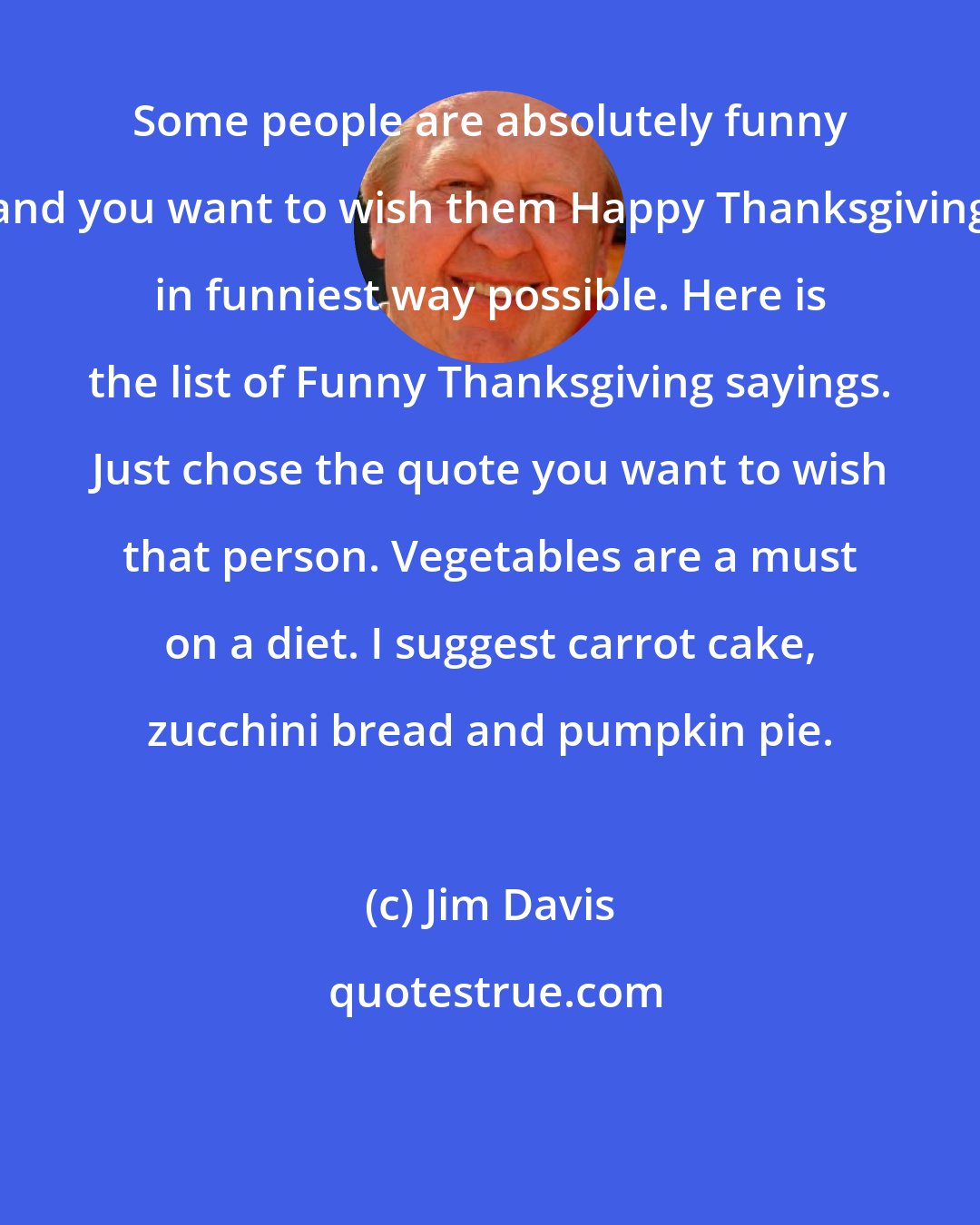 Jim Davis: Some people are absolutely funny and you want to wish them Happy Thanksgiving in funniest way possible. Here is the list of Funny Thanksgiving sayings. Just chose the quote you want to wish that person. Vegetables are a must on a diet. I suggest carrot cake, zucchini bread and pumpkin pie.