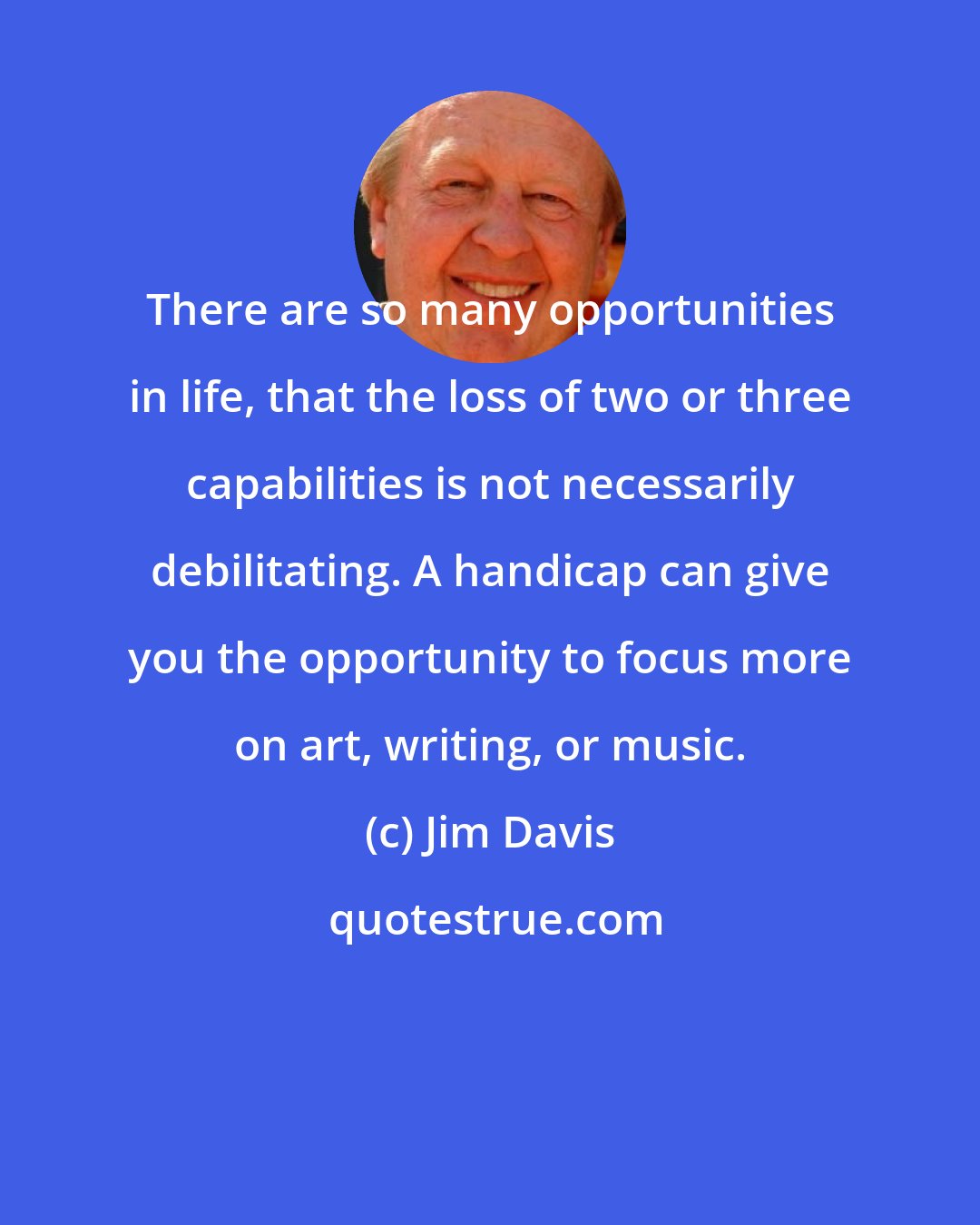 Jim Davis: There are so many opportunities in life, that the loss of two or three capabilities is not necessarily debilitating. A handicap can give you the opportunity to focus more on art, writing, or music.