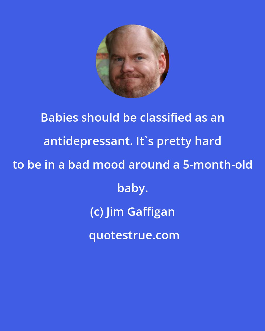 Jim Gaffigan: Babies should be classified as an antidepressant. It's pretty hard to be in a bad mood around a 5-month-old baby.