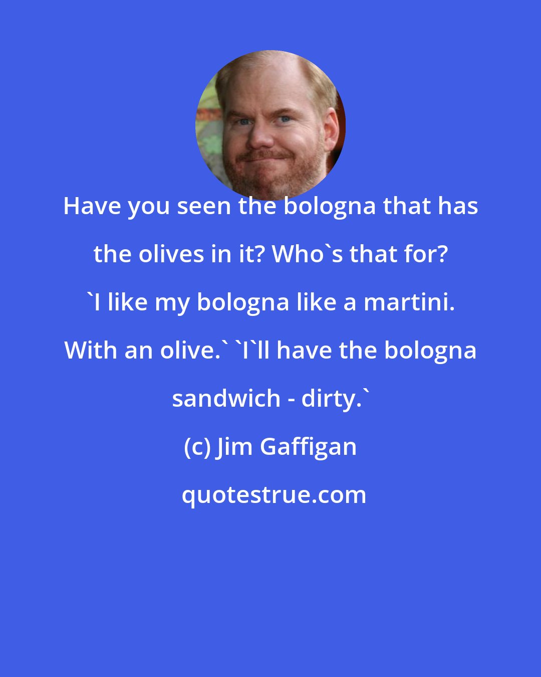 Jim Gaffigan: Have you seen the bologna that has the olives in it? Who's that for? 'I like my bologna like a martini. With an olive.' 'I'll have the bologna sandwich - dirty.'