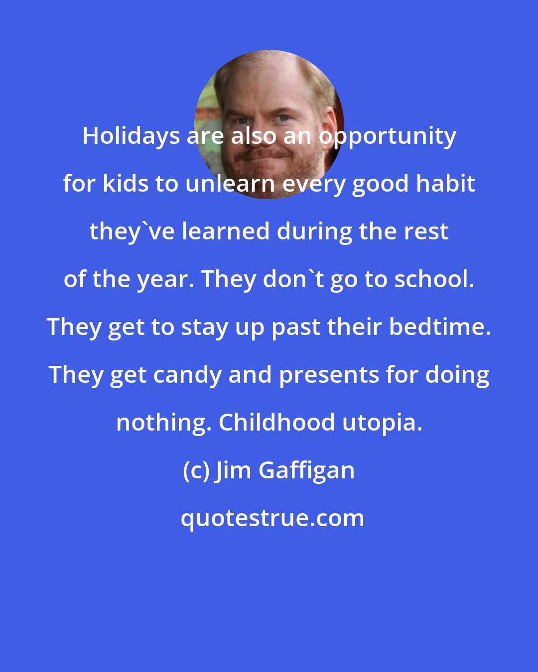Jim Gaffigan: Holidays are also an opportunity for kids to unlearn every good habit they've learned during the rest of the year. They don't go to school. They get to stay up past their bedtime. They get candy and presents for doing nothing. Childhood utopia.