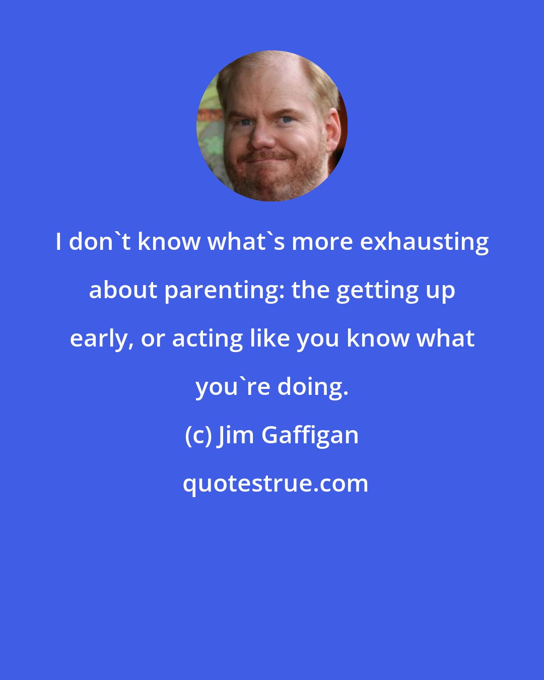 Jim Gaffigan: I don't know what's more exhausting about parenting: the getting up early, or acting like you know what you're doing.