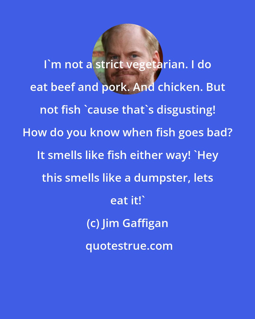 Jim Gaffigan: I'm not a strict vegetarian. I do eat beef and pork. And chicken. But not fish 'cause that's disgusting! How do you know when fish goes bad? It smells like fish either way! 'Hey this smells like a dumpster, lets eat it!'